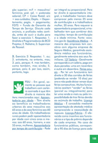 155
PSIU - Em geral, so-
mente as pessoas que
trabalham com cartei-
ra assinada é que têm
direito à maioria dos
itens mencionados aqui. Aposen-
tadoria por idade - Têm direito
ao benefício os trabalhadores
urbanos do sexo masculino aos
65 anos e do sexo feminino aos 60
anos de idade. Os trabalhadores
rurais podem pedir aposentadoria
por idade com cinco anos a me-
nos: aos 60 anos, homens, e aos
55 anos, mulheres. Aposentadoria
por tempo de contribuição - Pode
ção superior; m/f = masculino/
feminino; pret. sal. = pretensão
salarial; CP = Caixa Postal; a/c
= aos cuidados; Depto. = Depar-
tamento; pagto. = pagamento;
FGTS = Fundo de Garantia do
Tempo de Serviço. Discuta cada
anúncio, e profissão neles conti-
da, antes de ouvir o áudio para
fazer o exercício 1. Respostas: 1.
Analista e Programadores da BCD
Projetos; 2. Pediatra; 3. Supervisor
de Pessoal.
2. Exercício 2: Respostas: 1. ou;
2. entretanto, no entanto, mas;
3. pois, porque; 4. mas também,
como também, mas ainda; 5.
porque, pois; 6. por isso, assim,
portanto, logo.
ser integral ou proporcional. Para
ter direito à aposentadoria inte-
gral, o trabalhador homem deve
comprovar pelo menos 35 anos
de contribuição e a trabalhadora
mulher, 30 anos. Para requerer a
aposentadoria proporcional, o tra-
balhador tem que combinar dois
requisitos: tempo de contribuição
e a idade mínima. Fonte: www.
inss.gov.br Assistência Médica - A
maioria das empresas tem con-
vênio com alguma empresa de
Seguro Médico, garantindo assis-
tência médica aos funcionários,
geralmente extensiva aos seus fa-
miliares. 13º Salário - Geralmente
corresponde a um salário, pago em
duas parcelas: uma em novembro
e outra em dezembro. Férias anu-
ais - Por lei um funcionário tem
direito a 30 dias corridos de férias
(podendo-se vender 10 dias) por
ano e não pode deixar vencer duas
férias consecutivas. Muitos funcio-
nários aceitam “vender” as férias
(parcial ou integralmente) para
ter uma renda a mais ou pela im-
possibilidade de tirar férias devido
ao acúmulo de trabalho. Licença
Médica - É concedida mediante
apresentação de atestado médico
comprovando a necessidade de
repouso. Licença-Prêmio - É ofe-
recida como incentivo aos funcio-
nários e o tipo de prêmio depende
de cada empresa. No caso de
funcionários públicos, correspon-
de a 90 dias de licença para cada
 