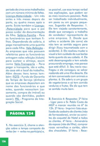 156
1. No exercício 3, chame a aten-
ção sobre o tempo composto do
verbo (ter + verbo no particípio) e,
PÁGINA 124
2. Exercício 4: Respostas: 2ª-feira
- Ligar para o Sr. Pablo Costa da
MGT e marcar reunião na 6ª às
12h. 3ª-feira - Imprimir lista atua-
lizada do cadastro de clientes (não
de fornecedores), enviar os convi-
tes do coquetel de Natal a todos
os clientes. 4ª-feira - Aniversário
da esposa (não da filha), comprar
rosas vermelhas e cartão, além
dos chocolates. 5ª-feira - Rece-
se possível, use esse tempo verbal
nas explicações, que podem ser
as mais incomuns possíveis. Pode
ser trabalhado individualmente,
em pares ou em grupos peque-
nos. Sugestão de Respostas: 1.
Ele tem viajado constantemente,
desde que conseguiu o trabalho
de vendedor/ representante de
uma empresa. 2. Desde que
sofreu o acidente (de carro) ele
não tem se sentido seguro para
dirigir (ficou traumatizado com o
acidente). 3. Ele resolveu mudar o
visual e tem cuidado da sua barba
tanto quanto do seu cabelo. 4. Ele
está desempregado e tem estado
procurando emprego, mas parece
que está difícil. 5. Seu navio nau-
fragou e ele conseguiu se salvar
nadando até uma ilha deserta. Ele
só tem conversado com animais e
plantas. 6. Ele aderiu a um grupo
de vegetarianos e só tem comido
verduras e frutas. Ele diz que tem
se sentido muito bem.
período de cinco anos trabalhados
com um número mínimo de faltas.
Licença-Maternidade - Um mês
antes e três meses depois do
parto, ou quatro meses após o
parto. Existe também a Licença-
-Paternidade para que o pai
possa cuidar da documentação
do filho. Salário-Família - Para
os funcionários que tenham fi-
lhos. Dependendo do salário, é
paga mensalmente uma quantia
para cada filho. Vale-Refeição -
As empresas que não possuem
refeitórios para os funcionários
entregam vales refeição (tickets)
para custear o almoço, assim
como Vale-Transporte - Para
pagar o transporte, ida e volta,
da casa até o local do trabalho.
Além desses itens temos tam-
bém: FGTS - Fundo de Garantia
do Tempo de Serviço (dinheiro
que as empresas depositam em
nome dos funcionários e que
estes, quando necessitam (ca-
samento, compra de imóvel) ou
quando são demitidos, podem
sacar); PIS - Programa de Inte-
gração Social.
 
