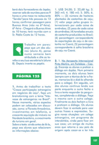 157
Trabalhe em pares:
peça que um dos alu-
nos (aluno A), pense
numa semana bem
atribulada e dite as ta-
refas a seu/sua secretária/o (aluno
B). Depois inverta os papéis.
1. Antes de trabalhar o texto
“Cresce participação estrangeira
em negócios de caju”, faça um
brainstorming com o tema “Inte-
resse de estrangeiros no Brasil”.
Nesse momento, vários aspectos
podem ser colocados em discus-
são, como: a Floresta Amazônica,
investimentos em telefonia, a
crescente aquisição de imóveis no
Nordeste brasileiro, o crescimento
do turismo em geral.
Sobre o texto: ainda antes de lê-lo,
peça aos alunos que relacionem
as informações abaixo:
PÁGINA 125
berá dois fornecedores do Japão;
reservar sala de reuniões para as 9
horas e uma mesa no restaurante
“Sendai”para três pessoas às 13
horas; confirmar passagem para
Buenos Aires (não na 6ª-feira).
6ª-feira - Chegará a Buenos Aires
às 10 horas; terá reunião com o
Sr. Pablo Costa às 12 horas.
1. US$ 24,00; 2. 22,68 kg; 3.
363 mil; 4. 180 mil; 5. 50%; 6.
80% — (3) número de hectares
plantados de castanhas de caju;
(1) valor pago pelos grupos in-
ternacionais por cada caixa de
amêndoa; (2) peso de cada caixa
de amêndoa; (4) toneladas anuais
de castanha produzidas no Brasil;
(6) porcentagem correspondente
às exportações de caju e de cas-
tanha no Ceará; (5) porcentagem
correspondente à safra brasileira
de caju no Ceará.
2. 1. No Aeroporto Internacional
Pinto Martins, em Fortaleza - Cea-
rá. Encoraje os alunos a praticar o
diálogo em duplas. Num primeiro
momento, os dois alunos leem
(sempre com a técnica de ler a fra-
se, memoriza-lá e dizê-la olhando
para o colega). Em seguida, um
dos alunos continua lendo sua
parte enquanto o outro fecha o
livro e tenta responder às pergun-
tas, completando o diálogo. Faça
o mesmo com o outro colega.
Finalmente os dois fecham o livro
e praticam o diálogo. Os alunos
devem ficar à vontade para usar
outras frases e expressões. Su-
gira novas situações: um colega
estrangeiro, em programa de
intercâmbio, vindo para ficar em
sua casa; um amigo de muitos
anos que retorna a seu país de
origem após casar-se e ter três
 