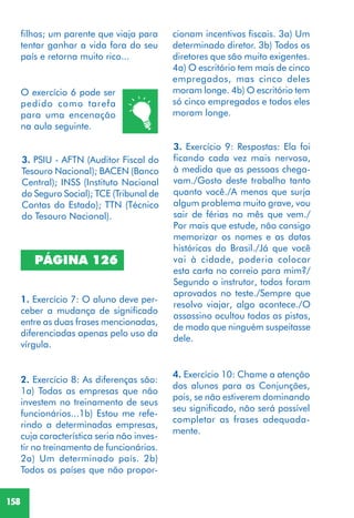 158
PÁGINA 126
3. PSIU - AFTN (Auditor Fiscal do
Tesouro Nacional); BACEN (Banco
Central); INSS (Instituto Nacional
do Seguro Social); TCE (Tribunal de
Contas do Estado); TTN (Técnico
do Tesouro Nacional).
1. Exercício 7: O aluno deve per-
ceber a mudança de significado
entre as duas frases mencionadas,
diferenciadas apenas pelo uso da
vírgula.
2. Exercício 8: As diferenças são:
1a) Todas as empresas que não
investem no treinamento de seus
funcionários...1b) Estou me refe-
rindo a determinadas empresas,
cuja característica seria não inves-
tir no treinamento de funcionários.
2a) Um determinado país. 2b)
Todos os países que não propor-
3. Exercício 9: Respostas: Ela foi
ficando cada vez mais nervosa,
à medida que as pessoas chega-
vam./Gosto deste trabalho tanto
quanto você./A menos que surja
algum problema muito grave, vou
sair de férias no mês que vem./
Por mais que estude, não consigo
memorizar os nomes e as datas
históricas do Brasil./Já que você
vai à cidade, poderia colocar
esta carta no correio para mim?/
Segundo o instrutor, todos foram
aprovados no teste./Sempre que
resolvo viajar, algo acontece./O
assassino ocultou todas as pistas,
de modo que ninguém suspeitasse
dele.
4. Exercício 10: Chame a atenção
dos alunos para as Conjunções,
pois, se não estiverem dominando
seu significado, não será possível
completar as frases adequada-
mente.
O exercício 6 pode ser
pedido como tarefa
para uma encenação
na aula seguinte.
cionam incentivos fiscais. 3a) Um
determinado diretor. 3b) Todos os
diretores que são muito exigentes.
4a) O escritório tem mais de cinco
empregados, mas cinco deles
moram longe. 4b) O escritório tem
só cinco empregados e todos eles
moram longe.
filhos; um parente que viaja para
tentar ganhar a vida fora do seu
país e retorna muito rico...
 