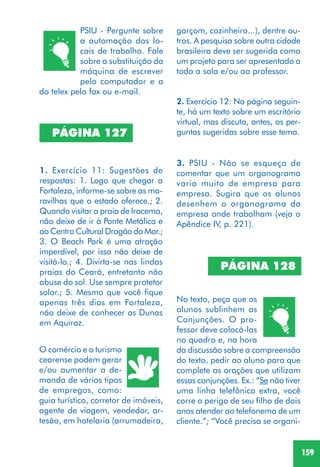 159
PÁGINA 127
1. Exercício 11: Sugestões de
respostas: 1. Logo que chegar a
Fortaleza, informe-se sobre as ma-
ravilhas que o estado oferece.; 2.
Quando visitar a praia de Iracema,
não deixe de ir à Ponte Metálica e
ao Centro Cultural Dragão do Mar.;
3. O Beach Park é uma atração
imperdível, por isso não deixe de
visitá-lo.; 4. Divirta-se nas lindas
praias do Ceará, entretanto não
abuse do sol. Use sempre protetor
solar.; 5. Mesmo que você fique
apenas três dias em Fortaleza,
não deixe de conhecer as Dunas
em Aquiraz.
O comércio e o turismo
cearense podem gerar
e/ou aumentar a de-
manda de vários tipos
de empregos, como:
guia turístico, corretor de imóveis,
agente de viagem, vendedor, ar-
tesão, em hotelaria (arrumadeira,
2. Exercício 12: Na página seguin-
te, há um texto sobre um escritório
virtual, mas discuta, antes, as per-
guntas sugeridas sobre esse tema.
3. PSIU - Não se esqueça de
comentar que um organograma
varia muito de empresa para
empresa. Sugira que os alunos
desenhem o organograma da
empresa onde trabalham (veja o
Apêndice IV, p. 221).
No texto, peça que os
alunos sublinhem as
Conjunções. O pro-
fessor deve colocá-las
no quadro e, na hora
da discussão sobre a compreensão
do texto, pedir ao aluno para que
complete as orações que utilizam
essas conjunções. Ex.: “Se não tiver
uma linha telefônica extra, você
corre o perigo de seu filho de dois
anos atender ao telefonema de um
cliente.”; “Você precisa se organi-
PÁGINA 128
PSIU - Pergunte sobre
a automação dos lo-
cais de trabalho. Fale
sobre a substituição da
máquina de escrever
pelo computador e a
do telex pelo fax ou e-mail.
garçom, cozinheiro...), dentre ou-
tros. A pesquisa sobre outra cidade
brasileira deve ser sugerida como
um projeto para ser apresentado a
toda a sala e/ou ao professor.
 