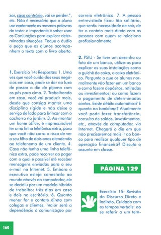 160
2. PSIU - Se tiver um desenho ou
foto de um banco, utilize-os para
explicar as suas instalações como
o guichê do caixa, o caixa eletrôni-
co. Pergunte o que os alunos nor-
malmente vão fazer em um banco
e como fazem depósitos, retiradas
ou investimentos; ou como fazem
o pagamento de determinadas
contas. Existe débito automático? E
quanto ao bankfone? Atualmente
você pode fazer transferência,
consulta de saldos, investimentos,
etc., através do computador, via
Internet. Chegará o dia em que
não precisaremos mais ir ao ban-
co para realizar qualquer tipo de
operação financeira? Discuta o
assunto em classe.
1. Exercício 14: Respostas: 1. Uma
vez que você cuida dos seus negó-
cios em casa, pode se dar ao luxo
de passar o dia de pijama com
os pés para cima. 2. Trabalhando
em casa, você vai produzir mais,
desde que consiga manter uma
disciplina rígida e não deixe o
serviço de lado para brincar com o
cachorro no jardim. 3. Ao montar
um home office, é imprescindível
ter uma linha telefônica extra, para
que você não corra o risco de ver
o seu filho de dois anos atendendo
ao telefonema de um cliente. 4.
Caso não tenha uma linha telefô-
nica extra, pode recorrer ao pager
com o qual é possível até receber
mensagens enviadas para o seu
e-mail na Internet. 5. Embora o
executivo esteja conectado ao
mundo através do computador, ele
se decidiu por um modelo híbrido
de trabalho: três dias em casa
e dois no escritório. 6. Quanto
menor for o contato direto com
colegas e clientes, maior será a
dependência à comunicação por
PÁGINA 129
Exercício 15: Revisão
do Discurso Direto e
Indireto. Cuidado com
os tempos verbais: ao
se referir a um tem-
zar, caso contrário, vai se perder.”,
etc. Não é necessário que o aluno
use exatamente as mesmas palavras
do texto: o importante é saber usar
as Conjunções para explicar deter-
minadas situações. Toque o áudio
e peça que os alunos acompa-
nhem o texto com o livro aberto.
correio eletrônico. 7. A pessoa
entrevistada ficou tão solitária,
que sentiu necessidade de sair, de
ter o contato mais direto com as
pessoas com quem se relaciona
profissionalmente.
 