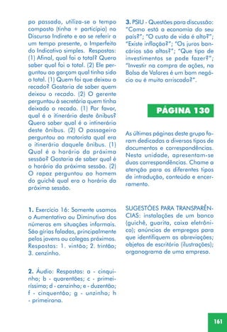 161
po passado, utiliza-se o tempo
composto (tinha + particípio) no
Discurso Indireto e ao se referir a
um tempo presente, o Imperfeito
do Indicativo simples. Respostas:
(1) Afinal, qual foi o total? Quero
saber qual foi o total. (2) Ele per-
guntou ao garçom qual tinha sido
o total. (1) Quem foi que deixou o
recado? Gostaria de saber quem
deixou o recado. (2) O gerente
perguntou à secretária quem tinha
deixado o recado. (1) Por favor,
qual é o itinerário deste ônibus?
Quero saber qual é o intinerário
deste ônibus. (2) O passageiro
perguntou ao motorista qual era
o itinerário daquele ônibus. (1)
Qual é o horário da próxima
sessão? Gostaria de saber qual é
o horário da próxima sessão. (2)
O rapaz perguntou ao homem
do guichê qual era o horário da
próxima sessão.
1. Exercício 16: Somente usamos
o Aumentativo ou Diminutivo dos
números em situações informais.
São gírias faladas, principalmente
pelos jovens ou colegas próximos.
Respostas: 1. vintão; 2. trintão;
3. cenzinho.
2. Áudio: Respostas: a - cinqui-
nho; b - quarentões; c - primei-
ríssima; d - cenzinho; e - duzentão;
f - cinquentão; g - unzinho; h
- primeirona.
PÁGINA 130
As últimas páginas deste grupo fo-
ram dedicadas a diversos tipos de
documentos e correspondências.
Nesta unidade, apresentam-se
duas correspondências. Chame a
atenção para os diferentes tipos
de introdução, conteúdo e encer-
ramento.
SUGESTÕES PARA TRANSPARÊN-
CIAS: instalações de um banco
(guichê, guarita, caixa eletrôni-
co); anúncios de empregos para
que identifiquem as abreviações;
objetos de escritório (ilustrações);
organograma de uma empresa.
3. PSIU - Questões para discussão:
“Como está a economia do seu
país?”; “O custo de vida é alto?”;
“Existe inflação?”; “Os juros ban-
cários são altos?”; “Que tipo de
investimentos se pode fazer?”;
“Investir na compra de ações, na
Bolsa de Valores é um bom negó-
cio ou é muito arriscado?”.
 