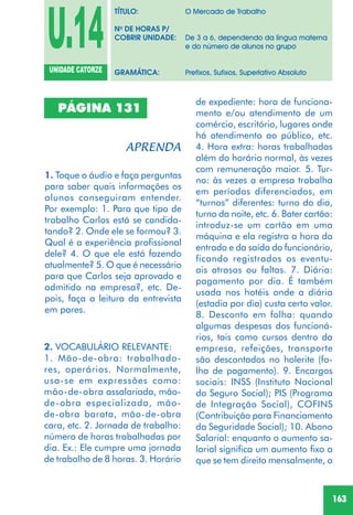 163
PÁGINA 131
1. Toque o áudio e faça perguntas
para saber quais informações os
alunos conseguiram entender.
Por exemplo: 1. Para que tipo de
trabalho Carlos está se candida-
tando? 2. Onde ele se formou? 3.
Qual é a experiência profissional
dele? 4. O que ele está fazendo
atualmente? 5. O que é necessário
para que Carlos seja aprovado e
admitido na empresa?, etc. De-
pois, faça a leitura da entrevista
em pares.
2. VOCABULÁRIO RELEVANTE:
1. Mão-de-obra: trabalhado-
res, operários. Normalmente,
usa-se em expressões como:
mão-de-obra assalariada, mão-
de-obra especializada, mão-
de-obra barata, mão-de-obra
cara, etc. 2. Jornada de trabalho:
número de horas trabalhadas por
dia. Ex.: Ele cumpre uma jornada
de trabalho de 8 horas. 3. Horário
de expediente: hora de funciona-
mento e/ou atendimento de um
comércio, escritório, lugares onde
há atendimento ao público, etc.
4. Hora extra: horas trabalhadas
além do horário normal, às vezes
com remuneração maior. 5. Tur-
no: às vezes a empresa trabalha
em períodos diferenciados, em
“turnos” diferentes: turno do dia,
turno da noite, etc. 6. Bater cartão:
introduz-se um cartão em uma
máquina e ela registra a hora da
entrada e da saída do funcionário,
ficando registrados os eventu-
ais atrasos ou faltas. 7. Diária:
pagamento por dia. É também
usada nos hotéis onde a diária
(estadia por dia) custa certo valor.
8. Desconto em folha: quando
algumas despesas dos funcioná-
rios, tais como cursos dentro da
empresa, refeições, transporte
são descontados no holerite (fo-
lha de pagamento). 9. Encargos
sociais: INSS (Instituto Nacional
do Seguro Social); PIS (Programa
de Integração Social), COFINS
(Contribuição para Financiamento
da Seguridade Social); 10. Abono
Salarial: enquanto o aumento sa-
larial significa um aumento fixo a
que se tem direito mensalmente, o
U.14UNIDADE CATORZE
TÍTULO: O Mercado de Trabalho
No
DE HORAS P/
COBRIR UNIDADE: De 3 a 6, dependendo da língua materna
e do número de alunos no grupo
GRAMÁTICA: Prefixos, Sufixos, Superlativo Absoluto
 