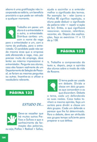 164
Trabalho em pares: um
aluno é o entrevistador e
o outro, o entrevistado.
Distribua cartões: um,
com o nome da vaga
para o entrevistador e um, com o
nome da profissão, para o entre-
vistado. O candidato pode não ser
da mesma área que a empresa
está oferecendo a vaga, mas, por
precisar muito do emprego, deve
tentar ao máximo impressionar o
entrevistador. Pergunte aos alunos,
caso eles fossem realmente de um
Departamento de Seleção de Pesso-
al, se fariam as mesmas perguntas
ou outras. Incentive-os a utilizar o
vocabulário relevante.
Deve-se ressaltar que
há muitos outros Pre-
fixos e Sufixos e que o
conhecimento da for-
mação das palavras,
ou seja, Prefixo + Radical + Sufixo,
PÁGINA 132
ajuda a assimilar e a entender
melhor o significado dos termos.
Por exemplo: ler - reler (como o
Prefixo RE significa repetição, o
aluno pode deduzir o significado
da palavra reler = repetir a ação
de ler). Então, o que significará
reescrever, renascer, relembrar,
recontar, etc. Depois das explica-
ções, faça os exercícios 11 e 12
da p.138.
PÁGINA 133
1. Trabalhe a compreensão do
texto e, depois, peça a opinião
dos alunos sobre o modo de vida
de Rosana.
O tema pode ser usado
em debate. Divida a
classe em dois grupos:
os que concordam e os
que discordam. Debata
o tema, cada um defendendo
as suas razões. Caso todos te-
nham a mesma opinião, faça um
sorteio para dividir a classe em
dois grupos. Cada um defende o
parecer que lhe foi determinado.
Para o debate, deve ser atribuído
aos grupos tempo suficiente para
preparar a sua defesa.
abono é uma gratificação não in-
corporada ao salário, um benefício
provisório e que pode ser retirado
a qualquer momento.
 