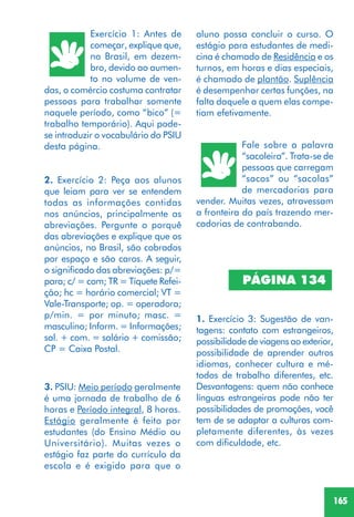 165
Exercício 1: Antes de
começar, explique que,
no Brasil, em dezem-
bro, devido ao aumen-
to no volume de ven-
das, o comércio costuma contratar
pessoas para trabalhar somente
naquele período, como “bico” (=
trabalho temporário). Aqui pode-
se introduzir o vocabulário do PSIU
desta página.
2. Exercício 2: Peça aos alunos
que leiam para ver se entendem
todas as informações contidas
nos anúncios, principalmente as
abreviações. Pergunte o porquê
das abreviações e explique que os
anúncios, no Brasil, são cobrados
por espaço e são caros. A seguir,
o significado das abreviações: p/=
para; c/ = com; TR = Tíquete Refei-
ção; hc = horário comercial; VT =
Vale-Transporte; op. = operadora;
p/min. = por minuto; masc. =
masculino; Inform. = Informações;
sal. + com. = salário + comissão;
CP = Caixa Postal.
Fale sobre a palavra
“sacoleira”. Trata-se de
pessoas que carregam
“sacos” ou “sacolas”
de mercadorias para
vender. Muitas vezes, atravessam
a fronteira do país trazendo mer-
cadorias de contrabando.
1. Exercício 3: Sugestão de van-
tagens: contato com estrangeiros,
possibilidade de viagens ao exterior,
possibilidade de aprender outros
idiomas, conhecer cultura e mé-
todos de trabalho diferentes, etc.
Desvantagens: quem não conhece
línguas estrangeiras pode não ter
possibilidades de promoções, você
tem de se adaptar a culturas com-
pletamente diferentes, às vezes
com dificuldade, etc.
PÁGINA 134
aluno possa concluir o curso. O
estágio para estudantes de medi-
cina é chamado de Residência e os
turnos, em horas e dias especiais,
é chamado de plantão. Suplência
é desempenhar certas funções, na
falta daquele a quem elas compe-
tiam efetivamente.
3. PSIU: Meio período geralmente
é uma jornada de trabalho de 6
horas e Período integral, 8 horas.
Estágio geralmente é feito por
estudantes (do Ensino Médio ou
Universitário). Muitas vezes o
estágio faz parte do currículo da
escola e é exigido para que o
 