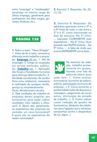 167
PÁGINA 136
1. Sobre o texto: “Nova Direção”
1. Antes de ler o texto, comente a
diferença entre trabalho e empre-
go. Emprego (ê) sm. 1. Ato de
empregar. 2. Cargo ou ocupação
em serviço particular, público,
etc. Trabalho sm. 1. Aplicação
das forças e faculdades humanas
para alcançar determinado fim. 2.
Atividade coordenada, de caráter
físico e/ou intelectual, necessária
à realização de qualquer tarefa,
serviço ou empreendimento.
Fonte: Minidicionário Aurélio
2. Que condições de trabalho as
empresas devem propiciar aos
funcionários para poder cobrar
resultados mais rápidos e efica-
zes?; 3. Quais são, geralmente,
as expectativas das empresas ao
contratar um novo funcionário?
E quais são as expectativas do
recém-contratado?
entre “emprego” e “recolocação”
(emprego no mesmo cargo do
último emprego, geralmente para
profissionais em altos cargos, ge-
rentes, diretores, etc.).
2. Exercício 7. Respostas: (4), (2),
(1), (3)
3. Exercício 8. Respostas: Os
advérbios aparecem entre a 2ª e
a 9ª linha do texto, e não entre a
2ª e a 6ª, como mencionado na
dica do exercício. Na 5ª linha:
... expressar CLARAMENTE suas
expectativas... Na 6ª linha: Num
passado não MUITO distante... Na
9ª linha: ... à falta de chefe que
ensina EXATAMENTE como fazer...
No exercício de reda-
ção, trabalhe primei-
ramente em grupos,
fazendo uma lista de
palavras-chave para
cada item: 1. Como motivar
funcionários (aumento de salário,
prêmio, participação nos lucros da
empresa...); 2. Como aumentar a
produtividade (salas de descanso e
massagem, pagamento de horas
extras, diminuição da jornada
de trabalho...); 3. Como reduzir
custos (redução do quadro de
funcionários, bloqueio dos telefo-
nes para ligações para celulares,
campanhas contra o desperdício
de luz, água...).
 