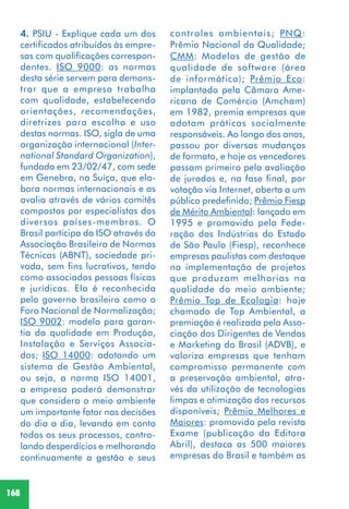 168
4. PSIU - Explique cada um dos
certificados atribuídos às empre-
sas com qualificações correspon-
dentes. ISO 9000: as normas
desta série servem para demons-
trar que a empresa trabalha
com qualidade, estabelecendo
orientações, recomendações,
diretrizes para escolha e uso
destas normas. ISO, sigla de uma
organização internacional (Inter-
national Standard Organization),
fundada em 23/02/47, com sede
em Genebra, na Suíça, que ela-
bora normas internacionais e as
avalia através de vários comitês
compostos por especialistas dos
diversos países-membros. O
Brasil participa da ISO através da
Associação Brasileira de Normas
Técnicas (ABNT), sociedade pri-
vada, sem fins lucrativos, tendo
como associados pessoas físicas
e jurídicas. Ela é reconhecida
pelo governo brasileiro como o
Foro Nacional de Normalização;
ISO 9002: modelo para garan-
tia da qualidade em Produção,
Instalação e Serviços Associa-
dos; ISO 14000: adotando um
sistema de Gestão Ambiental,
ou seja, a norma ISO 14001,
a empresa poderá demonstrar
que considera o meio ambiente
um importante fator nas decisões
do dia a dia, levando em conta
todos os seus processos, contro-
lando desperdícios e melhorando
continuamente a gestão e seus
controles ambientais; PNQ:
Prêmio Nacional da Qualidade;
CMM: Modelos de gestão de
qualidade de software (área
de informática); Prêmio Eco:
implantado pela Câmara Ame-
ricana de Comércio (Amcham)
em 1982, premia empresas que
adotam práticas socialmente
responsáveis. Ao longo dos anos,
passou por diversas mudanças
de formato, e hoje os vencedores
passam primeiro pela avaliação
de jurados e, na fase final, por
votação via Internet, aberta a um
público predefinido; Prêmio Fiesp
de Mérito Ambiental: lançado em
1995 e promovido pela Fede-
ração das Indústrias do Estado
de São Paulo (Fiesp), reconhece
empresas paulistas com destaque
na implementação de projetos
que produzam melhorias na
qualidade do meio ambiente;
Prêmio Top de Ecologia: hoje
chamado de Top Ambiental, a
premiação é realizada pela Asso-
ciação dos Dirigentes de Vendas
e Marketing do Brasil (ADVB), e
valoriza empresas que tenham
compromisso permanente com
a preservação ambiental, atra-
vés da utilização de tecnologias
limpas e otimização dos recursos
disponíveis; Prêmio Melhores e
Maiores: promovido pela revista
Exame (publicação da Editora
Abril), destaca as 500 maiores
empresas do Brasil e também as
 