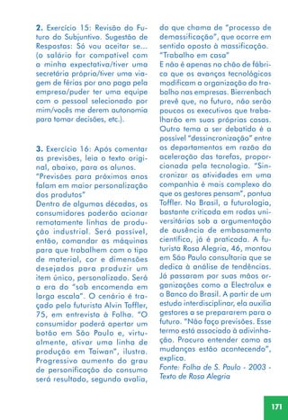 171
do que chama de “processo de
demassificação”, que ocorre em
sentido oposto à massificação.
“Trabalho em casa”
E não é apenas no chão de fábri-
ca que os avanços tecnológicos
modificam a organização do tra-
balho nas empresas. Bierrenbach
prevê que, no futuro, não serão
poucos os executivos que traba-
lharão em suas próprias casas.
Outro tema a ser debatido é a
possível “dessincronização” entre
os departamentos em razão da
aceleração das tarefas, propor-
cionada pela tecnologia. “Sin-
cronizar as atividades em uma
companhia é mais complexo do
que os gestores pensam”, pontua
Toffler. No Brasil, a futurologia,
bastante criticada em rodas uni-
versitárias sob a argumentação
de ausência de embasamento
científico, já é praticada. A fu-
turista Rosa Alegria, 46, montou
em São Paulo consultoria que se
dedica à análise de tendências.
Já passaram por suas mãos or-
ganizações como a Electrolux e
o Banco do Brasil. A partir de um
estudo interdisciplinar, ela auxilia
gestores a se prepararem para o
futuro. “Não faço previsões. Esse
termo está associado à adivinha-
ção. Procuro entender como as
mudanças estão acontecendo”,
explica.
Fonte: Folha de S. Paulo - 2003 -
Texto de Rosa Alegria
2. Exercício 15: Revisão do Fu-
turo do Subjuntivo. Sugestão de
Respostas: Só vou aceitar se...
(o salário for compatível com
a minha expectativa/tiver uma
secretária própria/tiver uma via-
gem de férias por ano paga pela
empresa/puder ter uma equipe
com o pessoal selecionado por
mim/vocês me derem autonomia
para tomar decisões, etc.).
3. Exercício 16: Após comentar
as previsões, leia o texto origi-
nal, abaixo, para os alunos.
“Previsões para próximos anos
falam em maior personalização
dos produtos”
Dentro de algumas décadas, os
consumidores poderão acionar
remotamente linhas de produ-
ção industrial. Será possível,
então, comandar as máquinas
para que trabalhem com o tipo
de material, cor e dimensões
desejados para produzir um
item único, personalizado. Será
a era do “sob encomenda em
larga escala”. O cenário é tra-
çado pelo futurista Alvin Toffler,
75, em entrevista à Folha. “O
consumidor poderá apertar um
botão em São Paulo e, virtu-
almente, ativar uma linha de
produção em Taiwan”, ilustra.
Progressivo aumento do grau
de personificação do consumo
será resultado, segundo avalia,
 