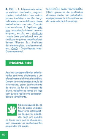 172
PÁGINA 140
Aqui as correspondências selecio-
nadas são: uma declaração e um
oferecimento de linhas de créditos.
Devem ser mencionadas a título de
informação, para conhecimento
do aluno. Se for do interesse do
aluno, trabalhe os textos ou faça
com que ele redija uma correspon-
dência semelhante.
Não se esqueça de, no
fim de cada unidade,
fazer uma retrospecti-
va do que foi estuda-
do. Faça um quadro
na lousa para que os alunos pos-
sam visualizar os conhecimentos
adquiridos até então.
4. PSIU - 1. Interessante saber
se existem sindicatos, organi-
zações trabalhistas nos outros
países também e se têm força
suficiente para mobilizar a classe
trabalhadora ou não. Discuta
com os alunos. 2. Explique: grê-
mio - associação interna de uma
empresa, escola, etc.; sindicato
- cada área profissional tem um
sindicato a que os trabalhadores
devem filiar-se. Ex.: Sindicato
dos metalúrgicos, sindicato rural,
etc.; ONG - Organização Não-
Governamental.
SUGESTÕES PARA TRANSPARÊN-
CIAS: gravuras de profissões
diversas ainda não estudadas;
equipamentos de informática (ou
de uma sala de informática).
 