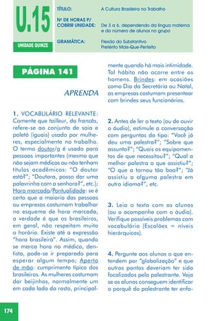 174
PÁGINA 141
1. VOCABULÁRIO RELEVANTE:
Comente que tailleur, do francês,
refere-se ao conjunto de saia e
paletó (iguais) usado por mulhe-
res, especialmente no trabalho.
O termo doutor/a é usado para
pessoas importantes (mesmo que
não sejam médicos ou não tenham
títulos acadêmicos: “O doutor
está?”; “Doutora, posso dar uma
palavrinha com a senhora?”, etc.);
Hora marcada/Pontualidade: se é
certo que a maioria das pessoas
ou empresas costumam trabalhar
no esquema de hora marcada,
a verdade é que os brasileiros,
em geral, não respeitam muito
o horário. Existe até a expressão
“hora brasileira”. Assim, quando
se marca hora no médico, den-
tista, pode-se ir preparado para
esperar algum tempo; Aperto
de mão: cumprimento típico dos
brasileiros. As mulheres costumam
dar beijinhos, normalmente um
em cada lado do rosto, principal-
mente quando há mais intimidade.
Tal hábito não ocorre entre os
homens. Brindes: em ocasiões
como Dia da Secretária ou Natal,
as empresas costumam presentear
com brindes seus funcionários.
2. Antes de ler o texto (ou de ouvir
o áudio), estimule a conversação
com perguntas do tipo: “Você já
deu uma palestra?”; “Sobre que
assunto?”; “Quais os equipamen-
tos de que necessitou?”; “Qual a
melhor palestra a que assistiu?”;
“O que a tornou tão boa?”; “Já
assistiu a alguma palestra em
outro idioma?”, etc.
3. Leia o texto com os alunos
(ou o acompanhe com o áudio).
Verifique possíveis problemas com
vocabulário (Escalões = níveis
hierárquicos).
4. Pergunte aos alunos o que en-
tendem por “globalização” e que
outros pontos deveriam ter sido
focalizados pelo palestrante. Veja
se os alunos conseguem identificar
o porquê do palestrante ter enfa-
U.15UNIDADE QUINZE
TÍTULO: A Cultura Brasileira no Trabalho
No
DE HORAS P/
COBRIR UNIDADE: De 3 a 6, dependendo da língua materna
e do número de alunos no grupo
GRAMÁTICA: Flexão do Substantivo
Pretérito Mais-Que-Perfeito
 