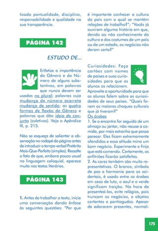 175
PÁGINA 142
Enfatize a importância
do Gênero e do Nú-
mero de alguns subs-
tantivos, em palavras
que nunca devem ser
usadas no plural; palavras cuja
mudança de número acarreta
mudança de sentido; as quatro
formas de flexão de Gênero e
palavras que dão ideia de con-
junto (coletivos). Veja o Apêndice
III, p. 215.
Não se esqueça de salientar a ob-
servação no rodapé da página antes
de introduzir o tempo verbal Pretérito
Mais-Que-Perfeito(simples).Ressalte
o fato de que, embora pouco usual
na linguagem coloquial, aparece
muito nos textos literários.
PÁGINA 143
1. Antes de trabalhar o texto, inicie
uma conversação dando ênfase
às seguintes questões: “Por que
é importante conhecer a cultura
do país com o qual se mantém
relações de trabalho?”; “Vocês já
ouviram alguma história em que,
devido ao não conhecimento da
cultura e dos costumes de um país
ou de um estado, os negócios não
deram certo?”
Curiosidades: Faça
cartões com nomes
de países e suas curio-
sidades para que os
alunos os relacionem.
Aproveite a oportunidade para que
os alunos falem sobre as curiosi-
dades de seus países. “Quais fo-
ram os maiores choques culturais
que já tiveram?”
Os árabes
1. Se o encontro for seguido de um
almoço ou jantar, não recuse a co-
mida, por mais estranha que possa
parecer. Eles ficam extremamente
ofendidos e essa atitude mina um
bom negócio. Experimente e finja
que está comendo. Certamente, os
anfitriões ficarão satisfeitos.
2. As cores também são muito re-
presentativas. O branco, símbolo
de paz e harmonia para os oci-
dentais, é usado entre os árabes
em caso de luto, o azul e o verde
significam traição. Na hora de
presenteá-los, evite relógios, pois
truncam os negócios, e objetos
cortantes e pontiagudos. Apesar
de adorarem presentes, normal-
tizado pontualidade, disciplina,
responsabilidade e qualidade na
sua transparência.
 