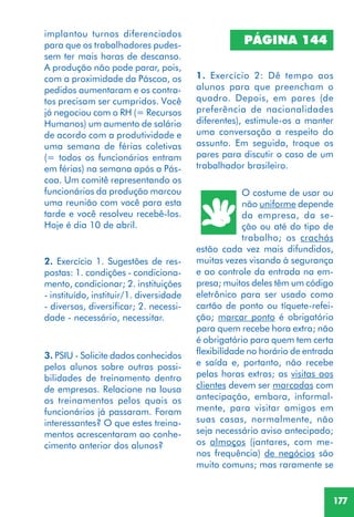177
2. Exercício 1. Sugestões de res-
postas: 1. condições - condiciona-
mento, condicionar; 2. instituições
- instituído, instituir/1. diversidade
- diversos, diversificar; 2. necessi-
dade - necessário, necessitar.
3. PSIU - Solicite dados conhecidos
pelos alunos sobre outras possi-
bilidades de treinamento dentro
de empresas. Relacione na lousa
os treinamentos pelos quais os
funcionários já passaram. Foram
interessantes? O que estes treina-
mentos acrescentaram ao conhe-
cimento anterior dos alunos?
PÁGINA 144
1. Exercício 2: Dê tempo aos
alunos para que preencham o
quadro. Depois, em pares (de
preferência de nacionalidades
diferentes), estimule-os a manter
uma conversação a respeito do
assunto. Em seguida, troque os
pares para discutir o caso de um
trabalhador brasileiro.
O costume de usar ou
não uniforme depende
da empresa, da se-
ção ou até do tipo de
trabalho; os crachás
estão cada vez mais difundidos,
muitas vezes visando à segurança
e ao controle da entrada na em-
presa; muitos deles têm um código
eletrônico para ser usado como
cartão de ponto ou tíquete-refei-
ção; marcar ponto é obrigatório
para quem recebe hora extra; não
é obrigatório para quem tem certa
flexibilidade no horário de entrada
e saída e, portanto, não recebe
pelas horas extras; as visitas aos
clientes devem ser marcadas com
antecipação, embora, informal-
mente, para visitar amigos em
suas casas, normalmente, não
seja necessário aviso antecipado;
os almoços (jantares, com me-
nos frequência) de negócios são
muito comuns; mas raramente se
implantou turnos diferenciados
para que os trabalhadores pudes-
sem ter mais horas de descanso.
A produção não pode parar, pois,
com a proximidade da Páscoa, os
pedidos aumentaram e os contra-
tos precisam ser cumpridos. Você
já negociou com o RH (= Recursos
Humanos) um aumento de salário
de acordo com a produtividade e
uma semana de férias coletivas
(= todos os funcionários entram
em férias) na semana após a Pás-
coa. Um comitê representando os
funcionários da produção marcou
uma reunião com você para esta
tarde e você resolveu recebê-los.
Hoje é dia 10 de abril.
 