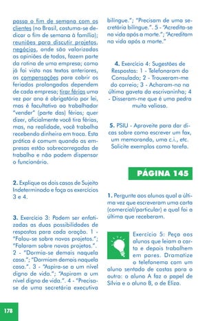 178
PÁGINA 145
1. Pergunte aos alunos qual a últi-
ma vez que escreveram uma carta
(comercial/particular) e qual foi a
última que receberam.
passa o fim de semana com os
clientes (no Brasil, costuma-se de-
dicar o fim de semana à família);
reuniões para discutir projetos,
negócios, onde são valorizadas
as opiniões de todos, fazem parte
da rotina de uma empresa; como
já foi visto nos textos anteriores,
as compensações para cobrir os
feriados prolongados dependem
de cada empresa; tirar férias uma
vez por ano é obrigatório por lei,
mas é facultativo ao trabalhador
“vender” (parte das) férias; quer
dizer, oficialmente você tira férias,
mas, na realidade, você trabalha
recebendo dinheiro em troca. Esta
prática é comum quando as em-
presas estão sobrecarregadas de
trabalho e não podem dispensar
o funcionário.
2. Explique os dois casos de Sujeito
Indeterminado e faça os exercícios
3 e 4.
3. Exercício 3: Podem ser enfati-
zadas as duas possibilidades de
respostas para cada oração. 1 -
“Falou-se sobre novos projetos.”;
“Falaram sobre novos projetos.”.
2 - “Dormia-se demais naquela
casa.”; “Dormiam demais naquela
casa.”. 3 - “Aspira-se a um nível
digno de vida.”; “Aspiram a um
nível digno de vida.”. 4 - “Precisa-
se de uma secretária executiva
bilíngue.”; “Precisam de uma se-
cretária bilíngue.”. 5 - “Acredita-se
na vida após a morte.”; “Acreditam
na vida após a morte.”
4. Exercício 4: Sugestões de
Respostas: 1 - Telefonaram do
Consulado; 2 - Trouxeram-me
do correio; 3 - Acharam-no na
última gaveta da escrivaninha; 4
- Disseram-me que é uma pedra
muito valiosa.
5. PSIU - Aproveite para dar di-
cas sobre como escrever um fax,
um memorando, uma c.i., etc.
Solicite exemplos como tarefa.
Exercício 5: Peça aos
alunos que leiam a car-
ta e depois trabalhem
em pares. Dramatize
o telefonema com um
aluno sentado de costas para o
outro: o aluno A faz o papel de
Sílvia e o aluno B, o de Eliza.
 