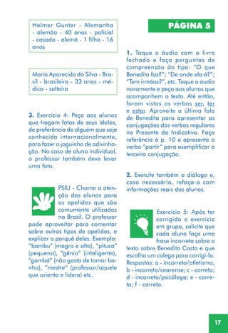 17
3. Exercício 4: Peça aos alunos
que tragam fotos de seus ídolos,
de preferência de alguém que seja
conhecido internacionalmente,
para fazer o joguinho de adivinha-
ção. No caso de aluno individual,
o professor também deve levar
uma foto.
PSIU - Chame a aten-
ção dos alunos para
os apelidos que são
comumente utilizados
no Brasil. O professor
pode aproveitar para comentar
sobre outros tipos de apelidos, e
explicar o porquê deles. Exemplo:
“bambu” (magro e alto), “pituca”
(pequena), “gênio” (inteligente),
“gambá” (não gosta de tomar ba-
nho), “mestre” (professor/aquele
que orienta e lidera) etc.
1. Toque o áudio com o livro
fechado e faça perguntas de
compreensão do tipo: “O que
Benedita faz?”; “De onde ela é?”;
“Tem irmãos?”, etc. Toque o áudio
novamente e peça aos alunos que
acompanhem o texto. Até então,
foram vistos os verbos ser, ter
e estar. Aproveite a última fala
de Benedita para apresentar as
conjugações dos verbos regulares
no Presente do Indicativo. Faça
referência à p. 10 e apresente o
verbo “partir” para exemplificar a
terceira conjugação.
PÁGINA 5
2. Exercite também o diálogo e,
caso necessário, refaça-o com
informações reais dos alunos.
Helmer Gunter - Alemanha
- alemão - 40 anos - policial
- casado - alemã - 1 filho - 16
anos
Maria Aparecida da Silva - Bra-
sil - brasileira - 33 anos - mé-
dica - solteira
Exercício 5: Após ter
corrigido o exercício
em grupo, solicite que
cada aluno faça uma
frase incorreta sobre o
texto sobre Benedita Costa e que
escolha um colega para corrigi-la.
Respostas: a - incorreto/atletismo;
b - incorreto/cearense; c - correto;
d - incorreto/psicóloga; e - corre-
to; f - correto.
 