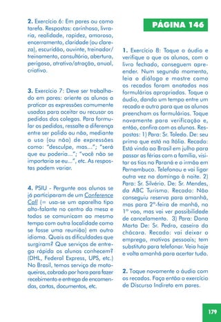 179
PÁGINA 146
1. Exercício 8: Toque o áudio e
verifique o que os alunos, com o
livro fechado, conseguem apre-
ender. Num segundo momento,
leia o diálogo e mostre como
os recados foram anotados nos
formulários apropriados. Toque o
áudio, dando um tempo entre um
recado e outro para que os alunos
preencham os formulários. Toque
novamente para verificação e,
então, confira com os alunos. Res-
postas: 1) Para: Sr. Toledo. De: seu
primo que está na Itália. Recado:
Está vindo ao Brasil em julho para
passar as férias com a família, visi-
tar os tios no Paraná e o irmão em
Pernambuco. Telefonou e vai ligar
outra vez no domingo à noite. 2)
Para: Sr. Silvério. De: Sr. Mendes,
da ABC Turismo. Recado: Não
conseguiu reserva para amanhã,
mas para 2ª-feira de manhã, no
1º voo, mas vai ver possibilidade
de cancelamento. 3) Para: Dona
Marta De: Sr. Pedro, caseiro da
chácara. Recado: vai deixar o
emprego, motivos pessoais; tem
substituto para telefonar. Veio hoje
e volta amanhã para acertar tudo.
2. Toque novamente o áudio com
os recados. Faça então o exercício
de Discurso Indireto em pares.
2. Exercício 6: Em pares ou como
tarefa. Respostas: carinhoso, livra-
ria, realidade, rapidez, amoroso,
encerramento, claridade (ou clare-
za), escuridão, ouvinte, treinador/
treinamento, consultório, abertura,
perigoso, atrativo/atração, anual,
criativo.
3. Exercício 7: Deve ser trabalha-
do em pares: oriente os alunos a
praticar as expressões comumente
usadas para aceitar ou recusar os
pedidos dos colegas. Para formu-
lar os pedidos, ressalte a diferença
entre ser polido ou não, mediante
o uso (ou não) de expressões
como: “desculpe, mas...”; “será
que eu poderia...”; “você não se
importaria se eu...”, etc. As respos-
tas podem variar.
4. PSIU - Pergunte aos alunos se
já participaram de um Conference
Call (= usa-se um aparelho tipo
alto-falante no centro da mesa e
todos se comunicam ao mesmo
tempo com outra localidade como
se fosse uma reunião) em outro
idioma. Quais as dificuldades que
surgiram? Que serviços de entre-
ga rápida os alunos conhecem?
(DHL, Federal Express, UPS, etc.)
No Brasil, temos serviço de moto-
queiros,cobradoporhoraparafazer
recebimento e entrega de encomen-
das, cartas, documentos, etc.
 