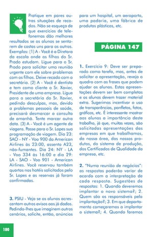 180
Pratique em pares ou-
tras situações de reca-
dos. Não se esqueça de
que exercícios de tele-
fonemas dão melhores
resultados se os alunos se senta-
rem de costas uns para os outros.
Exemplos: (1) A - Você é a Diretora
da escola onde os filhos do Sr.
Prado estudam. Ligue para o Sr.
Prado para solicitar uma reunião
urgente com ele sobre problemas
com os filhos. Deixe recado com a
secretária. (2) A - Você é dentista
e tem como cliente o Sr. Xavier,
Presidente de uma empresa. Ligue
para a secretária do Sr. Xavier,
pedindo desculpas, mas, devido
a problemas pessoais de saúde,
precisará desmarcar a consulta
de amanhã. Tente marcar outra
data. (3) A - Você é um agente de
viagens. Passe para o Sr. Lopes sua
programação de viagem. Dia 23:
SAO - NY - Voo 900 da American
Airlines às 23:00, assento A23,
não-fumantes. Dia 24: NY - LA
- Voo 334 às 16:00 e dia 29:
LA - SAO - Voo 901 - American
Airlines. Você reservou também
quartos nos hotéis solicitados pelo
Sr. Lopes e as reservas já foram
confirmadas.
3. PSIU - Veja se os alunos acres-
centam outros avisos aos já dados.
Pedindo-lhes que imaginem outros
cenários, solicite, então, anúncios
1. Exercício 9: Deve ser prepa-
rado como tarefa, mas, antes de
solicitar a apresentação, reveja o
quadro com as frases que podem
ajudar os alunos. Estas apresen-
tações devem ser bem completas
e os alunos devem trazer material
extra. Sugerimos incentivar o uso
de transparências, panfletos, fotos,
gráficos, etc. É interessante mostrar
aos alunos a importância deste
trabalho, já que, muitas vezes, são
solicitadas apresentações das
empresas em que trabalhamos,
da nossa área, dos nossos pro-
dutos, do sistema de produção,
dos Certificados de Qualidade da
empresa, etc.
PÁGINA 147
para um hospital, um aeroporto,
uma padaria, uma fábrica de
produtos plásticos, etc.
2. “Numa reunião de negócios”:
as respostas poderão variar de
acordo com a interpretação de
cada resposta. Sugestões de
respostas: 1. Quando deveremos
implantar o novo sistema?; 2.
Quem são os responsáveis pela
implantação?; 3. Em que departa-
mento começaremos a implantar
o sistema?; 4. Quando faremos
 