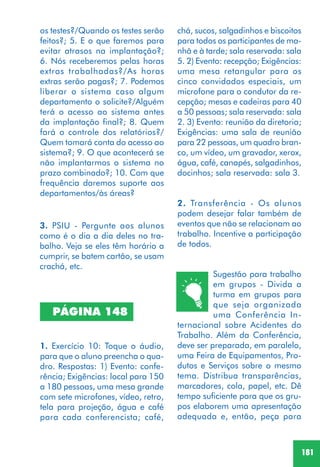 181
Sugestão para trabalho
em grupos - Divida a
turma em grupos para
que seja organizada
uma Conferência In-
ternacional sobre Acidentes do
Trabalho. Além da Conferência,
deve ser preparada, em paralelo,
uma Feira de Equipamentos, Pro-
dutos e Serviços sobre o mesmo
tema. Distribua transparências,
marcadores, cola, papel, etc. Dê
tempo suficiente para que os gru-
pos elaborem uma apresentação
adequada e, então, peça para
PÁGINA 148
1. Exercício 10: Toque o áudio,
para que o aluno preencha o qua-
dro. Respostas: 1) Evento: confe-
rência; Exigências: local para 150
a 180 pessoas, uma mesa grande
com sete microfones, vídeo, retro,
tela para projeção, água e café
para cada conferencista; café,
3. PSIU - Pergunte aos alunos
como é o dia a dia deles no tra-
balho. Veja se eles têm horário a
cumprir, se batem cartão, se usam
crachá, etc.
os testes?/Quando os testes serão
feitos?; 5. E o que faremos para
evitar atrasos na implantação?;
6. Nós receberemos pelas horas
extras trabalhadas?/As horas
extras serão pagas?; 7. Podemos
liberar o sistema caso algum
departamento o solicite?/Alguém
terá o acesso ao sistema antes
da implantação final?; 8. Quem
fará o controle dos relatórios?/
Quem tomará conta do acesso ao
sistema?; 9. O que acontecerá se
não implantarmos o sistema no
prazo combinado?; 10. Com que
frequência daremos suporte aos
departamentos/às áreas?
chá, sucos, salgadinhos e biscoitos
para todos os participantes de ma-
nhã e à tarde; sala reservada: sala
5. 2) Evento: recepção; Exigências:
uma mesa retangular para os
cinco convidados especiais, um
microfone para o condutor da re-
cepção; mesas e cadeiras para 40
a 50 pessoas; sala reservada: sala
2. 3) Evento: reunião da diretoria;
Exigências: uma sala de reunião
para 22 pessoas, um quadro bran-
co, um vídeo, um gravador, xerox,
água, café, canapés, salgadinhos,
docinhos; sala reservada: sala 3.
2. Transferência - Os alunos
podem desejar falar também de
eventos que não se relacionam ao
trabalho. Incentive a participação
de todos.
 
