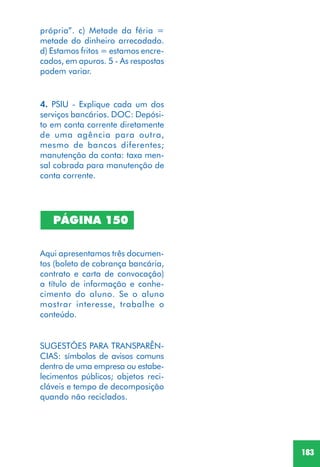 183
Aqui apresentamos três documen-
tos (boleto de cobrança bancária,
contrato e carta de convocação)
a título de informação e conhe-
cimento do aluno. Se o aluno
mostrar interesse, trabalhe o
conteúdo.
SUGESTÕES PARA TRANSPARÊN-
CIAS: símbolos de avisos comuns
dentro de uma empresa ou estabe-
lecimentos públicos; objetos reci-
cláveis e tempo de decomposição
quando não reciclados.
PÁGINA 150
própria”. c) Metade da féria =
metade do dinheiro arrecadado.
d) Estamos fritos = estamos encre-
cados, em apuros. 5 - As respostas
podem variar.
4. PSIU - Explique cada um dos
serviços bancários. DOC: Depósi-
to em conta corrente diretamente
de uma agência para outra,
mesmo de bancos diferentes;
manutenção da conta: taxa men-
sal cobrada para manutenção de
conta corrente.
 