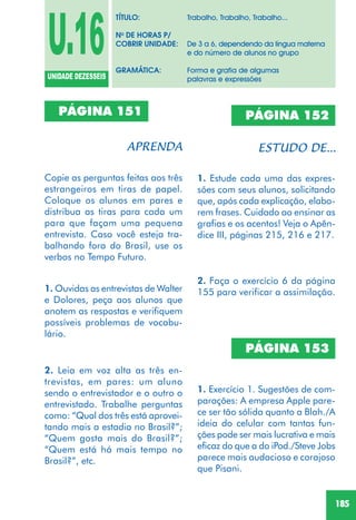 185
PÁGINA 151
Copie as perguntas feitas aos três
estrangeiros em tiras de papel.
Coloque os alunos em pares e
distribua as tiras para cada um
para que façam uma pequena
entrevista. Caso você esteja tra-
balhando fora do Brasil, use os
verbos no Tempo Futuro.
1. Ouvidas as entrevistas de Walter
e Dolores, peça aos alunos que
anotem as respostas e verifiquem
possíveis problemas de vocabu-
lário.
2. Leia em voz alta as três en-
trevistas, em pares: um aluno
sendo o entrevistador e o outro o
entrevistado. Trabalhe perguntas
como: “Qual dos três está aprovei-
tando mais a estadia no Brasil?”;
“Quem gosta mais do Brasil?”;
“Quem está há mais tempo no
Brasil?”, etc.
1. Estude cada uma das expres-
sões com seus alunos, solicitando
que, após cada explicação, elabo-
rem frases. Cuidado ao ensinar as
grafias e os acentos! Veja o Apên-
dice III, páginas 215, 216 e 217.
PÁGINA 152
2. Faça o exercício 6 da página
155 para verificar a assimilação.
1. Exercício 1. Sugestões de com-
parações: A empresa Apple pare-
ce ser tão sólida quanto a Blah./A
ideia do celular com tantas fun-
ções pode ser mais lucrativa e mais
eficaz do que a do iPod./Steve Jobs
parece mais audacioso e corajoso
que Pisani.
PÁGINA 153
U.16UNIDADE DEZESSEIS
TÍTULO: Trabalho, Trabalho, Trabalho...
No
DE HORAS P/
COBRIR UNIDADE: De 3 a 6, dependendo da língua materna
e do número de alunos no grupo
GRAMÁTICA: Forma e grafia de algumas
palavras e expressões
 