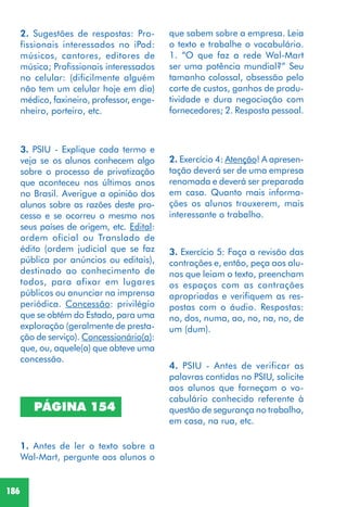 186
2. Sugestões de respostas: Pro-
fissionais interessados no iPod:
músicos, cantores, editores de
música; Profissionais interessados
no celular: (dificilmente alguém
não tem um celular hoje em dia)
médico, faxineiro, professor, enge-
nheiro, porteiro, etc.
3. PSIU - Explique cada termo e
veja se os alunos conhecem algo
sobre o processo de privatização
que aconteceu nos últimos anos
no Brasil. Averigue a opinião dos
alunos sobre as razões deste pro-
cesso e se ocorreu o mesmo nos
seus países de origem, etc. Edital:
ordem oficial ou Translado de
édito (ordem judicial que se faz
pública por anúncios ou editais),
destinado ao conhecimento de
todos, para afixar em lugares
públicos ou anunciar na imprensa
periódica. Concessão: privilégio
que se obtém do Estado, para uma
exploração (geralmente de presta-
ção de serviço). Concessionário(a):
que, ou, aquele(a) que obteve uma
concessão.
PÁGINA 154
1. Antes de ler o texto sobre a
Wal-Mart, pergunte aos alunos o
que sabem sobre a empresa. Leia
o texto e trabalhe o vocabulário.
1. “O que faz a rede Wal-Mart
ser uma potência mundial?” Seu
tamanho colossal, obsessão pelo
corte de custos, ganhos de produ-
tividade e dura negociação com
fornecedores; 2. Resposta pessoal.
3. Exercício 5: Faça a revisão das
contrações e, então, peça aos alu-
nos que leiam o texto, preencham
os espaços com as contrações
apropriadas e verifiquem as res-
postas com o áudio. Respostas:
no, dos, numa, ao, no, na, no, de
um (dum).
4. PSIU - Antes de verificar as
palavras contidas no PSIU, solicite
aos alunos que forneçam o vo-
cabulário conhecido referente à
questão de segurança no trabalho,
em casa, na rua, etc.
2. Exercício 4: Atenção! A apresen-
tação deverá ser de uma empresa
renomada e deverá ser preparada
em casa. Quanto mais informa-
ções os alunos trouxerem, mais
interessante o trabalho.
 