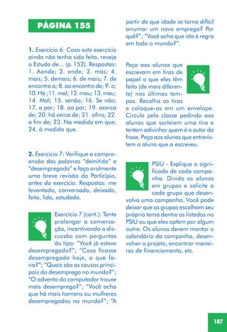 187
PSIU - Explique o signi-
ficado de cada campa-
nha. Divida os alunos
em grupos e solicite a
cada grupo que desen-
volva uma campanha. Você pode
deixar que os grupos escolham seu
próprio tema dentre os listados no
PSIU ou que eles optem por algum
outro. Os alunos devem montar o
calendário da campanha, desen-
volver o projeto, encontrar manei-
ras de financiamento, etc.
PÁGINA 155
1. Exercício 6: Caso este exercício
ainda não tenha sido feito, reveja
o Estudo de... (p.152). Respostas:
1. Aonde; 2. onde; 3. mas; 4.
mais; 5. demais; 6. de mais; 7. de
encontro a; 8. ao encontro de; 9. a;
10. Há ;11. mal; 12. mau; 13. mau;
14. Mal; 15. senão; 16. Se não;
17. a par; 18. ao par; 19. acerca
de; 20. há cerca de; 21. afins; 22.
a fim de; 23. Na medida em que;
24. à medida que.
2. Exercício 7: Verifique a compre-
ensão das palavras “demitido” e
“desempregado” e faça oralmente
uma breve revisão do Particípio,
antes do exercício. Respostas: me
levantado, conversado, deixado,
feito, lido, estudado.
Exercício 7 (cont.): Tente
prolongar a conversa-
ção, incentivando a dis-
cussão com perguntas
do tipo: “Você já esteve
desempregado?”; “Caso ficasse
desempregado hoje, o que fa-
ria?”; “Quais são as causas princi-
pais do desemprego no mundo?”;
“O advento do computador trouxe
mais desemprego?”; “Você acha
que há mais homens ou mulheres
desempregados no mundo?”; “A
Peça aos alunos que
escrevam em tiras de
papel o que eles têm
feito (de mais diferen-
te) nos últimos tem-
pos. Recolha as tiras
e coloque-as em um envelope.
Circule pela classe pedindo aos
alunos que sorteiem uma tira e
tentem adivinhar quem é o autor da
frase. Peça aos alunos que entrevis-
tem o aluno que a escreveu.
partir de que idade se torna difícil
arrumar um novo emprego? Por
quê?”; “Você acha que isto é regra
em todo o mundo?”.
 