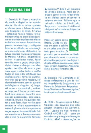 188
PÁGINA 156
1. Exercício 8: Faça o exercício
do áudio e depois o de transfe-
rência: discuta a rotina, queixas
e planos para o futuro de cada
um. Respostas: a) Sílvio, 17 anos
- estagiário há seis meses; rotina:
treinamentos na área; queixas: fi-
car só ouvindo explicações e fazer
trabalhos de menor importância;
planos: terminar logo o colégio e
fazer a faculdade, ser um estagi-
ário exemplar e ser efetivado e no
futuro receber muitas promoções.
b) Mateus, 43 anos - engenheiro;
rotina: inspecionar obras, fazer
reunião com o grupo de projeto,
visitar clientes e almoçar com eles;
queixa: trabalhar de terno e gra-
vata, usar crachá, bater o cartão
todos os dias e dar satisfação aos
chefes; planos: tornar-se autôno-
mo e ter seu próprio negócio, ser
dono de si mesmo, sem ter que dar
satisfações a ninguém. c) Jorge,
67 anos - aposentado; rotina:
acordar às 5 horas, passeio ma-
tinal pelo parque, encontro com
colegas aposentados, bate-papo,
em casa, leitura e TV; queixas: não
ter o que fazer, ficar na fila para
receber a mísera aposentadoria
mensal; planos: abrir um pequeno
negócio para ter estabilidade físi-
ca, emocional e financeira e aju-
dar o filho no orçamento familiar.
2. Exercício 9: Este é um exercício
de divisão silábica. Pode ser in-
dicado como tarefa, ordenando-
se as sílabas para encontrar a
palavra correta. Saliente que a
primeira sílaba já é indicada.
Respostas: natureza/cotidiano/
obrigatório/reconfortante/perce-
bido/instrumento.
3. Exercício 10: Complete o di-
álogo enfatizando o uso do “se”
no Imperfeito do Subjuntivo e no
Futuro do Subjuntivo. Respostas:
fosse/der/tivesse/tivessem/quiser/
for/importar/for/tivesse/fosse.
4. PSIU - Organizações Filan-
trópicas são aquelas que não
pagam impostos ao Governo.
LBV - Legião da Boa Vontade;
CASAS ANDRÉ LUÍS - casa de
assistência que segue orientação
Espírita; APAE - Associação de
Pode ser usado como
ditado. Divida os alu-
nos em pares e solicite
a um deles que dite o
texto para o outro. O
primeiro par a terminar o ditado
corretamente será o vencedor.
Aproveite e peça para que façam a
divisão silábica das seguintes pala-
vras: investir, trabalhar, Argentina,
ritmo, assinar, funciona, etc.
 