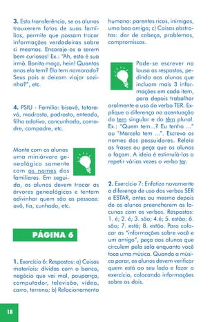18
3. Esta transferência, se os alunos
trouxerem fotos de suas famí-
lias, permite que possam trocar
informações verdadeiras sobre
si mesmos. Encoraje-os a serem
bem curiosos! Ex.: “Ah, esta é sua
irmã. Bonita moça, hein! Quantos
anos ela tem? Ela tem namorado?
Seus pais a deixam viajar sozi-
nha?”, etc.
4. PSIU - Família: bisavô, tatara-
vó, madrasta, padrasto, enteado,
filho adotivo, concunhado, coma-
dre, compadre, etc.
Monte com os alunos
uma miniárvore ge-
nealógica somente
com os nomes dos
familiares. Em segui-
da, os alunos devem trocar as
árvores genealógicas e tentam
adivinhar quem são as pessoas:
avô, tia, cunhado, etc.
1. Exercício 6: Respostas: a) Coisas
materiais: dívidas com o banco,
negócio que vai mal, poupança,
computador, televisão, vídeo,
carro, terreno; b) Relacionamento
2. Exercício 7: Enfatize novamente
a diferença de uso dos verbos SER
e ESTAR, antes ou mesmo depois
de os alunos preencherem as la-
cunas com os verbos. Respostas:
1. é; 2. é; 3. são; 4.é; 5. estão; 6.
são; 7. está; 8. estão. Para colo-
car as “informações sobre você e
um amigo”, peça aos alunos que
circulem pela sala enquanto você
toca uma música. Quando a músi-
ca parar, os alunos devem verificar
quem está ao seu lado e fazer o
exercício, colocando informações
sobre os dois.
PÁGINA 6
humano: parentes ricos, inimigos,
uma boa amiga; c) Coisas abstra-
tas: dor de cabeça, problemas,
compromissos.
Pode-se escrever na
lousa as respostas, pe-
dindo aos alunos que
incluam mais 3 infor-
mações em cada item,
para depois trabalhar
oralmente o uso do verbo TER. Ex-
plique a diferença na acentuação
do tem singular e do têm plural.
Ex.: “Quem tem...? Eu tenho ...”
ou “Marcelo tem ...”. Escreva os
nomes dos possuidores. Releia
as frases ou peça que os alunos
o façam. A ideia é estimulá-los a
repetir várias vezes o verbo ter.
 
