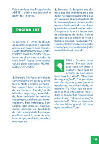 189
PSIU - Discuta cada
termo: “Em que situa-
ções cada um deles é
usado?”; “Que tipos de
acordos já precisaram
fazer durante a vida?”; “Que tipos
de negociações?”; “Já participa-
ram de alguma greve (quando
estudantes, na universidade, no
trabalho)?”; “Que tipo de cam-
panhas lhes interessaria mais?”
(Liste as campanhas mencionadas
e discuta-as.); “O que é uma ação
trabalhista?”; “Que profissionais
são envolvidos quando há uma
ação trabalhista?”, etc.
PÁGINA 157
1. Exercício 11. Antes de discutir
as questões sugeridas e trabalhar
o texto, escreva em duas colunas:
CARREIRAS PROMISSORAS e PRO-
FISSÕES MAIS ANTIGAS. “Quais
foram as cinco mais votadas de
cada lista?” Sugira uma terceira
coluna para discussão: PROFIS-
SÕES DO FUTURO.
2. Exercício 12: Pode ser indicado
como trabalho em pares ou como
tarefa. Neste exercício compara-
tivo, explore bem as diferenças
de vocabulário. Condições de
trabalho: segurança, estabilida-
de, bom ambiente de trabalho,
cooperação, colaboração, cama-
radagem, boa instalação, bom
salário, local propício, incentivo,
metas, liderança, etc. Qualidade
de vida: estabilidade financeira,
equilíbrio mental, custo de vida,
lazer, tempo, satisfação, trabalho/
emprego, etc.
3. Exercício 13: Pergunte aos alu-
nos o que eles terão feito até o ano
2020. Acrescente à pergunta o que
um jovem de 16 anos terá feito até
lá. Liste as ações na lousa e, então,
toque o áudio pedindo aos alunos
que mantenham os livros fechados.
Compare a lista na lousa com
as colocações do áudio. Solicite
aos alunos que abram os livros e
façam o exercício. Respostas: Pro-
vavelmente/terminado/começado/
casado/teremos/mudado/viajado/
talvez/feito/terei passado.
Pais e Amigos dos Excepcionais;
ADERE - oficina ocupacional a
partir dos 16 anos.
 