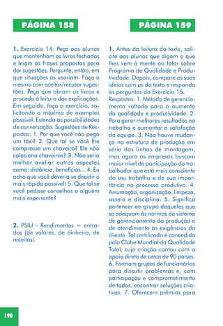 190
PÁGINA 158
1. Exercício 14: Peça aos alunos
que mantenham os livros fechados
e leiam as frases propostas para
dar sugestões. Pergunte, então, em
que situações as usariam. Faça o
mesmo com aceitar/recusar suges-
tões. Peça que abram os livros e
proceda à leitura das explicações.
Em seguida, faça o exercício, so-
licitando o máximo de exemplos
possível. Estenda as possibilidades
de conversação. Sugestões de Res-
postas: 1. Por que você não pega
um táxi? 2. Que tal se você lhe
comprasse um chaveiro? Ele não
coleciona chaveiros? 3. Não seria
melhor avaliar outros aspectos
como: distância, benefícios... 4. Eu
acho que você deveria se decidir o
mais rápido possível! 5. Que tal se
você pedisse conselhos a alguém
mais experiente?
2. PSIU - Rendimentos = entra-
das (de valores, de dinheiro, de
receitas).
PÁGINA 159
1. Antes da leitura do texto, soli-
cite aos alunos que digam o que
lhes vem à mente ao falar sobre
Programa de Qualidade e Produ-
tividade. Depois, compare as suas
ideias com as do texto e responda
às perguntas do Exercício 15.
Respostas: 1. Método de gerencia-
mento voltado para o aumento
da qualidade e produtividade. 2.
Para gerar melhores resultados no
trabalho e aumentar a satisfação
da equipe. 3. Não houve mudan-
ça na estrutura de produção em
série das linhas de montagem,
mas agora as empresas buscam
maior nível de participação do tra-
balhador que está mais consciente
do seu trabalho e da sua impor-
tância no processo produtivo. 4.
Arrumação, organização, limpeza,
asseio e disciplina. 5. Significa
pertencer ao grupo daqueles que
se adequam às normas do sistema
de gerenciamento da produção e
de atendimento às exigências do
cliente. Tal certificado é concedido
pelo Clube Mundial da Qualidade
Total, cuja criação contou com o
apoio direto de cerca de 90 países.
6. Formam grupos de funcionários
para discutir problemas e, com
participação e comprometimento
de todos, encontrar soluções cria-
tivas. 7. Oferecem prêmios para
 