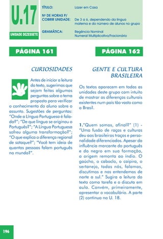 196
PÁGINA 161
Antes de iniciar a leitura
do texto, sugerimos que
sejam feitas algumas
perguntas sobre o tema
proposto para verificar
o conhecimento do aluno sobre o
assunto. Sugestões de perguntas:
“Onde a Língua Portuguesa é fala-
da?”; “De que língua se originou o
Português?”; “A Língua Portuguesa
sofreu alguma transformação?”;
“O que explica a diferença regional
de sotaque?”; “Você tem ideia de
quantas pessoas falam português
no mundo?”.
PÁGINA 162
Os textos aparecem em todas as
unidades deste grupo com intuito
de mostrar as diferenças culturais
existentes num país tão vasto como
o Brasil.
1.”Quem somos, afinal?” (1) -
“Uma fusão de raças e culturas
deu aos brasileiros traços e perso-
nalidade diferenciados. Apesar da
influência marcante do português
e do negro em sua formação,
a origem remonta ao índio. O
gaúcho, o caboclo, o caipira, o
sertanejo, todos nós, falamos,
discutimos e nos entendemos de
norte a sul.” Sugira a leitura do
texto como tarefa e o discuta em
aula. Convém, primeiramente,
apresentar o vocabulário. A parte
(2) continua na U. 18.
U.17UNIDADE DEZESSETE
TÍTULO: Lazer em Casa
No
DE HORAS P/
COBRIR UNIDADE: De 3 a 6, dependendo da língua
materna e do número de alunos no grupo
GRAMÁTICA: Regência Nominal
Numeral Multiplicativo/Fracionário
 