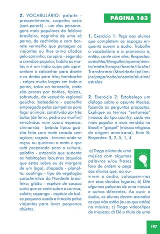 197
2. VOCABULÁRIO: palpite -
pressentimento, suspeita; sacis
(saci-pererê) - um dos persona-
gens mais populares do folclore
brasileiro, negrinho de uma só
perna, de cachimbo e com bar-
rete vermelho que persegue os
viajantes ou lhes arma ciladas
pelo caminho; curupira - segundo
a crendice popular, habita as ma-
tas e é um índio cujos pés apre-
sentam o calcanhar para diante
e os dedos para trás; bombacha
- calças muito largas em toda a
perna, salvo no tornozelo, onde
são presas por botões, típicas,
sobretudo, do vestuário regional
gaúcho; boleadeira - aparelho
empregado pelos campeiros para
laçar animais, constituído por três
bolas (de ferro, pedra ou marfim)
envolvidas num couro espesso;
chimarrão - bebida típica gaú-
cha feita com mate cevado sem
açúcar; roçado - terreno onde se
roçou ou queimou o mato e que
está preparado para a cultura;
palafita - estacaria que sustenta
as habitações lacustres (aquelas
que estão sobre ou às margens
de um lago); chapada - planal-
to; caatinga - tipo de vegetação
característica do Nordeste brasi-
leiro; gibão - espécie de casaco
curto que se veste sobre a camisa;
colete; capanga - espécie de bol-
sa pequena usada a tiracolo pelos
viajantes para levar pequenos
objetos.
PÁGINA 163
1. Exercício 1: Peça aos alunos
que completem os espaços en-
quanto ouvem o áudio. Trabalhe
o vocabulário e a pronúncia e,
então, cante com eles. Respostas:
custa/tão/Mergulhei/queria/men-
te/nada/braços/bonito/ilusão/
Transformar/Mocidade/pé/an-
jos/paga/noite/encanta/alucina/
estrelas.
2. Exercício 2: Estabeleça um
diálogo sobre o assunto Música,
fazendo as perguntas propostas.
Explique os termos “sertaneja”
(música do tipo country, cada vez
mais popular e mais vendida no
Brasil) e “gospel” (música religiosa
de origem americana). Item 8:
Respostas: 3, 2, 5, 1, 4.
a) Traga a letra de uma
música com algumas
palavras e/ou frases
fora de ordem e peça
aos alunos que, ao ou-
virem o áudio, coloquem-nas
em seus devidos lugares; b) Dite
algumas palavras de uma música
e outras diferentes. Ao ouvir o
áudio, os alunos devem assinalar
as que não estão (ou as que estão)
na música; c) Traga videoclipes
de músicas; d) Dê o título de uma
 