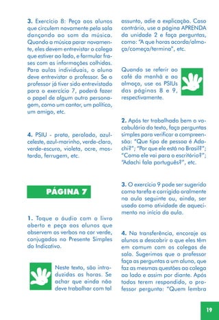 19
4. PSIU - prata, perolado, azul-
celeste, azul-marinho, verde-claro,
verde-escuro, violeta, ocre, mos-
tarda, ferrugem, etc.
Quando se referir ao
café da manhã e ao
almoço, use os PSIUs
das páginas 8 e 9,
respectivamente.
3. Exercício 8: Peça aos alunos
que circulem novamente pela sala
dançando ao som da música.
Quando a música parar novamen-
te, eles devem entrevistar o colega
que estiver ao lado, e formular fra-
ses com as informações colhidas.
Para aulas individuais, o aluno
deve entrevistar o professor. Se o
professor já tiver sido entrevistado
para o exercício 7, poderá fazer
o papel de algum outro persona-
gem, como um cantor, um político,
um amigo, etc.
1. Toque o áudio com o livro
aberto e peça aos alunos que
observem os verbos na cor verde,
conjugados no Presente Simples
do Indicativo.
PÁGINA 7
Neste texto, são intro-
duzidas as horas. Se
achar que ainda não
deve trabalhar com tal
2. Após ter trabalhado bem o vo-
cabulário do texto, faça perguntas
simples para verificar a compreen-
são: “Que tipo de pessoa é Ada-
chi?”; “Por que ele está no Brasil?”;
“Como ele vai para o escritório?”;
“Adachi fala português?”, etc.
3. O exercício 9 pode ser sugerido
como tarefa e corrigido oralmente
na aula seguinte ou, ainda, ser
usado como atividade de aqueci-
mento no início da aula.
4. Na transferência, encoraje os
alunos a descobrir o que eles têm
em comum com os colegas de
sala. Sugerimos que o professor
faça as perguntas a um aluno, que
faz as mesmas questões ao colega
ao lado e assim por diante. Após
todos terem respondido, o pro-
fessor pergunta: “Quem lembra
assunto, adie a explicação. Caso
contrário, use a página APRENDA
da unidade 2 e faça perguntas,
como: “A que horas acorda/almo-
ça/começa/termina”, etc.
 