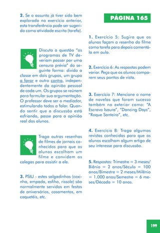 199
2. Se o assunto já tiver sido bem
explorado no exercício anterior,
esta transferência pode ser sugeri-
da como atividade escrita (tarefa).
Discuta a questão “os
programas de TV de-
veriam passar por uma
censura prévia” da se-
guinte forma: divida a
classe em dois grupos, um grupo
a favor e outro contra, indepen-
dentemente da opinião pessoal
de cada um. Os grupos se reúnem
para formular sua argumentação.
O professor deve ser o mediador,
estimulando todos a falar. Quan-
do sentir que a discussão está
esfriando, passe para a opinião
real dos alunos.
Traga outras resenhas
de filmes de jornais co-
nhecidos para que os
alunos escolham um
filme e convidem os
colegas para assistir a ele.
3. PSIU - estes salgadinhos (coxi-
nha, empada, esfiha, rissole) são
normalmente servidos em festas
de aniversários, casamentos, em
coquetéis, etc.
PÁGINA 165
1. Exercício 5: Sugira que os
alunos façam a resenha do filme
como tarefa para depois comentá-
la em aula.
2. Exercício 6: As respostas podem
variar. Peça que os alunos compa-
rem seus pontos de vista.
3. Exercício 7: Mencione o nome
de novelas que foram sucesso
também no exterior como: “A
Escrava Isaura”, “Dancing Days”,
“Roque Santeiro”, etc.
5. Respostas: Trimestre = 3 meses/
Biênio = 2 anos/Século = 100
anos/Bimestre = 2 meses/Milênio
= 1.000 anos/Semestre = 6 me-
ses/Década = 10 anos.
4. Exercício 8: Traga algumas
revistas conhecidas para que os
alunos escolham algum artigo de
seu interesse para discussão.
 