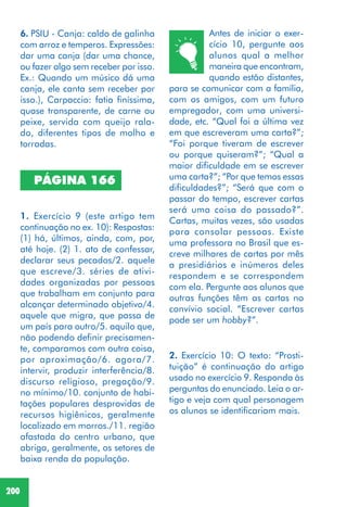 200
1. Exercício 9 (este artigo tem
continuação no ex. 10): Respostas:
(1) há, últimos, ainda, com, por,
até hoje. (2) 1. ato de confessar,
declarar seus pecados/2. aquele
que escreve/3. séries de ativi-
dades organizadas por pessoas
que trabalham em conjunto para
alcançar determinado objetivo/4.
aquele que migra, que passa de
um país para outro/5. aquilo que,
não podendo definir precisamen-
te, comparamos com outra coisa,
por aproximação/6. agora/7.
intervir, produzir interferência/8.
discurso religioso, pregação/9.
no mínimo/10. conjunto de habi-
tações populares desprovidas de
recursos higiênicos, geralmente
localizado em morros./11. região
afastada do centro urbano, que
abriga, geralmente, os setores de
baixa renda da população.
PÁGINA 166
Antes de iniciar o exer-
cício 10, pergunte aos
alunos qual a melhor
maneira que encontram,
quando estão distantes,
para se comunicar com a família,
com os amigos, com um futuro
empregador, com uma universi-
dade, etc. “Qual foi a última vez
em que escreveram uma carta?”;
“Foi porque tiveram de escrever
ou porque quiseram?”; “Qual a
maior dificuldade em se escrever
uma carta?”; “Por que temos essas
dificuldades?”; “Será que com o
passar do tempo, escrever cartas
será uma coisa do passado?”.
Cartas, muitas vezes, são usadas
para consolar pessoas. Existe
uma professora no Brasil que es-
creve milhares de cartas por mês
a presidiários e inúmeros deles
respondem e se correspondem
com ela. Pergunte aos alunos que
outras funções têm as cartas no
convívio social. “Escrever cartas
pode ser um hobby?”.
2. Exercício 10: O texto: “Prosti-
tuição” é continuação do artigo
usado no exercício 9. Responda às
perguntas do enunciado. Leia o ar-
tigo e veja com qual personagem
os alunos se identificariam mais.
6. PSIU - Canja: caldo de galinha
com arroz e temperos. Expressões:
dar uma canja (dar uma chance,
ou fazer algo sem receber por isso.
Ex.: Quando um músico dá uma
canja, ele canta sem receber por
isso.), Carpaccio: fatia finíssima,
quase transparente, de carne ou
peixe, servida com queijo rala-
do, diferentes tipos de molho e
torradas.
 