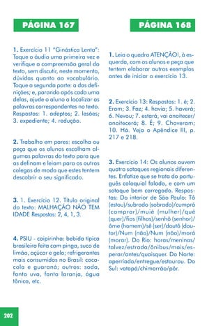 202
PÁGINA 167
1. Exercício 11 “Ginástica Lenta”:
Toque o áudio uma primeira vez e
verifique a compreensão geral do
texto, sem discutir, neste momento,
dúvidas quanto ao vocabulário.
Toque a segunda parte: a das defi-
nições; e, parando após cada uma
delas, ajude o aluno a localizar as
palavras correspondentes no texto.
Respostas: 1. adeptos; 2. lesões;
3. expediente; 4. redução.
2. Trabalho em pares: escolha ou
peça que os alunos escolham al-
gumas palavras do texto para que
as definam e leiam para os outros
colegas de modo que estes tentem
descobrir o seu significado.
3. 1. Exercício 12. Título original
do texto: MALHAÇÃO NÃO TEM
IDADE Respostas: 2, 4, 1, 3.
4. PSIU - caipirinha: bebida típica
brasileira feita com pinga, suco de
limão, açúcar e gelo; refrigerantes
mais consumidos no Brasil: coca-
cola e guaraná; outros: soda,
fanta uva, fanta laranja, água
tônica, etc.
PÁGINA 168
1. Leia o quadro ATENÇÃO!, à es-
querda, com os alunos e peça que
tentem elaborar outros exemplos
antes de iniciar o exercício 13.
2. Exercício 13: Respostas: 1. é; 2.
Eram; 3. Faz; 4. havia; 5. haverá;
6. Nevou; 7. estará, vai anoitecer/
anoitecerá; 8. É; 9. Choveram;
10. Há. Veja o Apêndice III, p.
217 e 218.
3. Exercício 14: Os alunos ouvem
quatro sotaques regionais diferen-
tes. Enfatize que se trata do portu-
guês coloquial falado, e com um
sotaque bem carregado. Respos-
tas: Do interior de São Paulo: Tô
(estou)/subrado (sobrado)/cumprá
(comprar)/muié (mulher)/qué
(quer)/fios (filhos)/senhô (senhor)/
ôme (homem)/sê (ser)/doutô (dou-
tor)/Num (não)/Num (não)/morá
(morar). Do Rio: horas/meninas/
talvez/estrada/ônibus/mais/es-
perar/antes/quaisquer. Do Norte:
aperriado/entregue/estourou. Do
Sul: vatapá/chimarrão/pôr.
 