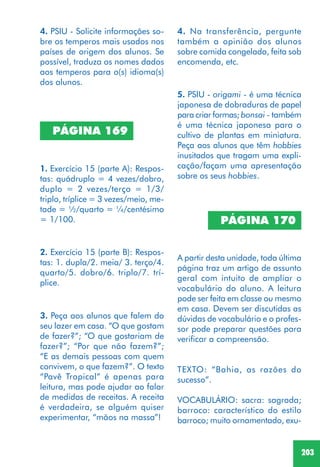 203
4. PSIU - Solicite informações so-
bre os temperos mais usados nos
países de origem dos alunos. Se
possível, traduza os nomes dados
aos temperos para o(s) idioma(s)
dos alunos.
PÁGINA 169
1. Exercício 15 (parte A): Respos-
tas: quádruplo = 4 vezes/dobro,
duplo = 2 vezes/terço = 1/3/
triplo, tríplice = 3 vezes/meio, me-
tade = ½/quarto = ¼/centésimo
= 1/100.
2. Exercício 15 (parte B): Respos-
tas: 1. dupla/2. meia/ 3. terço/4.
quarto/5. dobro/6. triplo/7. trí-
plice.
4. Na transferência, pergunte
também a opinião dos alunos
sobre comida congelada, feita sob
encomenda, etc.
5. PSIU - origami - é uma técnica
japonesa de dobraduras de papel
para criar formas; bonsai - também
é uma técnica japonesa para o
cultivo de plantas em miniatura.
Peça aos alunos que têm hobbies
inusitados que tragam uma expli-
cação/façam uma apresentação
sobre os seus hobbies.
3. Peça aos alunos que falem do
seu lazer em casa. “O que gostam
de fazer?”; “O que gostariam de
fazer?”; “Por que não fazem?”;
“E as demais pessoas com quem
convivem, o que fazem?”. O texto
“Pavê Tropical” é apenas para
leitura, mas pode ajudar ao falar
de medidas de receitas. A receita
é verdadeira, se alguém quiser
experimentar, “mãos na massa”!
PÁGINA 170
A partir desta unidade, toda última
página traz um artigo de assunto
geral com intuito de ampliar o
vocabulário do aluno. A leitura
pode ser feita em classe ou mesmo
em casa. Devem ser discutidas as
dúvidas de vocabulário e o profes-
sor pode preparar questões para
verificar a compreensão.
TEXTO: “Bahia, as razões do
sucesso”.
VOCABULÁRIO: sacra: sagrada;
barroco: característico do estilo
barroco; muito ornamentado, exu-
 