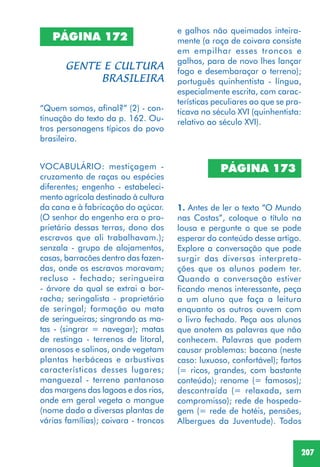 207
PÁGINA 172
“Quem somos, afinal?” (2) - con-
tinuação do texto da p. 162. Ou-
tros personagens típicos do povo
brasileiro.
VOCABULÁRIO: mestiçagem -
cruzamento de raças ou espécies
diferentes; engenho - estabeleci-
mento agrícola destinado à cultura
da cana e à fabricação do açúcar.
(O senhor do engenho era o pro-
prietário dessas terras, dono dos
escravos que ali trabalhavam.);
senzala - grupo de alojamentos,
casas, barracões dentro das fazen-
das, onde os escravos moravam;
recluso - fechado; seringueira
- árvore da qual se extrai a bor-
racha; seringalista - proprietário
de seringal; formação ou mata
de seringueiras; singrando as ma-
tas - (singrar = navegar); matas
de restinga - terrenos de litoral,
arenosos e salinos, onde vegetam
plantas herbáceas e arbustivas
características desses lugares;
manguezal - terreno pantanoso
das margens das lagoas e dos rios,
onde em geral vegeta o mangue
(nome dado a diversas plantas de
várias famílias); coivara - troncos
e galhos não queimados inteira-
mente (a roça de coivara consiste
em empilhar esses troncos e
galhos, para de novo lhes lançar
fogo e desembaraçar o terreno);
português quinhentista - língua,
especialmente escrita, com carac-
terísticas peculiares ao que se pra-
ticava no século XVI (quinhentista:
relativo ao século XVI).
PÁGINA 173
1. Antes de ler o texto “O Mundo
nas Costas”, coloque o título na
lousa e pergunte o que se pode
esperar do conteúdo desse artigo.
Explore a conversação que pode
surgir das diversas interpreta-
ções que os alunos podem ter.
Quando a conversação estiver
ficando menos interessante, peça
a um aluno que faça a leitura
enquanto os outros ouvem com
o livro fechado. Peça aos alunos
que anotem as palavras que não
conhecem. Palavras que podem
causar problemas: bacana (neste
caso: luxuoso, confortável); fartos
(= ricos, grandes, com bastante
conteúdo); renome (= famosos);
descontraída (= relaxada, sem
compromisso); rede de hospeda-
gem (= rede de hotéis, pensões,
Albergues da Juventude). Todos
 