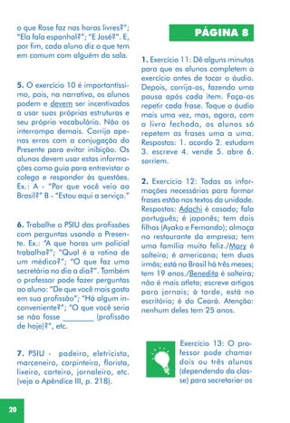 20
2. Exercício 12: Todas as infor-
mações necessárias para formar
frases estão nos textos da unidade.
Respostas: Adachi é casado; fala
português; é japonês; tem dois
filhos (Ayako e Fernando); almoça
no restaurante da empresa; tem
uma família muito feliz./Mary é
solteira; é americana; tem duas
irmãs; está no Brasil há três meses;
tem 19 anos./Benedita é solteira;
não é mais atleta; escreve artigos
para jornais; à tarde, está no
escritório; é do Ceará. Atenção:
nenhum deles tem 25 anos.
7. PSIU - padeiro, eletricista,
marceneiro, carpinteiro, florista,
lixeiro, carteiro, jornaleiro, etc.
(veja o Apêndice III, p. 218).
1. Exercício 11: Dê alguns minutos
para que os alunos completem o
exercício antes de tocar o áudio.
Depois, corrija-os, fazendo uma
pausa após cada item. Faça-os
repetir cada frase. Toque o áudio
mais uma vez, mas, agora, com
o livro fechado, os alunos só
repetem as frases uma a uma.
Respostas: 1. acordo 2. estudam
3. escreve 4. vende 5. abre 6.
sorriem.
PÁGINA 8
5. O exercício 10 é importantíssi-
mo, pois, na narrativa, os alunos
podem e devem ser incentivados
a usar suas próprias estruturas e
seu próprio vocabulário. Não os
interrompa demais. Corrija ape-
nas erros com a conjugação do
Presente para evitar inibição. Os
alunos devem usar estas informa-
ções como guia para entrevistar o
colega e responder às questões.
Ex.: A - “Por que você veio ao
Brasil?” B - “Estou aqui a serviço.”
6. Trabalhe o PSIU das profissões
com perguntas usando o Presen-
te. Ex.: “A que horas um policial
trabalha?”; “Qual é a rotina de
um médico?”; “O que faz uma
secretária no dia a dia?”. Também
o professor pode fazer perguntas
ao aluno: “De que você mais gosta
em sua profissão”; “Há algum in-
conveniente?”; “O que você seria
se não fosse ________ (profissão
de hoje)?”, etc.
o que Rose faz nas horas livres?”;
“Ela fala espanhol?”; “E José?”. E,
por fim, cada aluno diz o que tem
em comum com alguém da sala.
Exercício 13: O pro-
fessor pode chamar
dois ou três alunos
(dependendo da clas-
se) para secretariar os
 