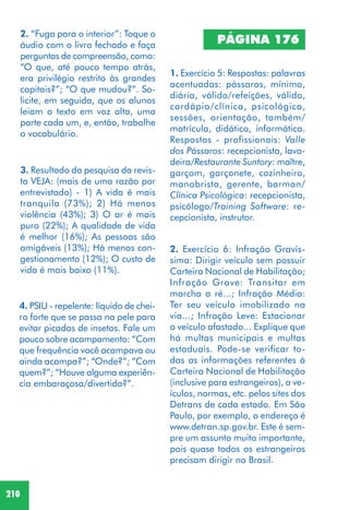 210
2. “Fuga para o interior”: Toque o
áudio com o livro fechado e faça
perguntas de compreensão, como:
“O que, até pouco tempo atrás,
era privilégio restrito às grandes
capitais?”; “O que mudou?”. So-
licite, em seguida, que os alunos
leiam o texto em voz alta, uma
parte cada um, e, então, trabalhe
o vocabulário.
3. Resultado da pesquisa da revis-
ta VEJA: (mais de uma razão por
entrevistado) - 1) A vida é mais
tranquila (73%); 2) Há menos
violência (43%); 3) O ar é mais
puro (22%); A qualidade de vida
é melhor (16%); As pessoas são
amigáveis (13%); Há menos con-
gestionamento (12%); O custo de
vida é mais baixo (11%).
4. PSIU - repelente: líquido de chei-
ro forte que se passa na pele para
evitar picadas de insetos. Fale um
pouco sobre acampamento: “Com
que frequência você acampava ou
ainda acampa?”; “Onde?”; “Com
quem?”; “Houve alguma experiên-
cia embaraçosa/divertida?”.
PÁGINA 176
1. Exercício 5: Respostas: palavras
acentuadas: pássaros, mínimo,
diária, válido/refeições, válido,
cardápio/clínica, psicológica,
sessões, orientação, também/
matrícula, didático, informática.
Respostas - profissionais: Valle
dos Pássaros: recepcionista, lava-
deira/Restaurante Suntory: maître,
garçom, garçonete, cozinheiro,
manobrista, gerente, barman/
Clínica Psicológica: recepcionista,
psicólogo/Training Software: re-
cepcionista, instrutor.
2. Exercício 6: Infração Gravís-
sima: Dirigir veículo sem possuir
Carteira Nacional de Habilitação;
Infração Grave: Transitar em
marcha a ré...; Infração Média:
Ter seu veículo imobilizado na
via...; Infração Leve: Estacionar
o veículo afastado... Explique que
há multas municipais e multas
estaduais. Pode-se verificar to-
das as informações referentes à
Carteira Nacional de Habilitação
(inclusive para estrangeiros), a ve-
ículos, normas, etc. pelos sites dos
Detrans de cada estado. Em São
Paulo, por exemplo, o endereço é
www.detran.sp.gov.br. Este é sem-
pre um assunto muito importante,
pois quase todos os estrangeiros
precisam dirigir no Brasil.
 