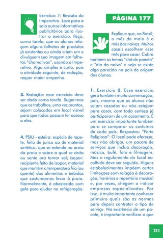 211
Exercício 7: Revisão do
Imperativo. Leve para a
sala outros informativos
publicitários para ilus-
trar o exercício. Peça,
como tarefa, que os alunos refa-
çam alguns folhetos de produtos
já existentes ou ainda criem um e
divulguem sua imagem em folhe-
tos “chamativos”, usando o Impe-
rativo. Algo simples e curto, pois
a atividade seguinte, de redação,
requer maior empenho.
3. Redação: esse exercício deve
ser dado como tarefa. Sugerimos
que os trabalhos, uma vez prontos,
sejam colocados em local visível
para que todos possam ter acesso
a eles.
4. PSIU - esteira: espécie de tape-
te, feito de junco ou de material
sintético, que se estende na areia
da praia e sobre a qual se deita
ou senta pra tomar sol; isopor:
recipiente feito de isopor, material
que mantém a temperatura fria (ou
quente) dos alimentos e bebidas
que costumamos levar à praia.
Normalmente, é abastecido com
gelo para ajudar na refrigeração.
PÁGINA 177
Explique que, no Brasil,
o mês de maio é o
mês das noivas. Muitos
casais escolhem esse
mês para casar. Cubra
também os temas “chá de panela”
e “dia da noiva” e veja se existe
algo parecido no país de origem
dos alunos.
1. Exercício 8: Esse exercício
gera também muita conversação,
pois, mesmo que os alunos não
sejam casados ou não estejam
para casar, com toda certeza já
participaram de um casamento. É
um exercício importante também
para se comparar os costumes
de cada país. Respostas: “Parte
Religiosa”: O local pode oferecer,
mas não obrigar, um pacote de
serviços que inclua decoração,
música, bufê, foto e filmagem.
Mas o regulamento do local es-
colhido deve ser seguido. Alguns
estabelecimentos impõem certas
limitações com relação à decora-
ção, horários e repertório musical
e, por vezes, chegam a indicar
empresas especializadas. Por
isso, é muito importante conhecer
primeiro quais são as normas
para depois contratar o tipo de
serviço. Na existência de um pa-
cote, é importante verificar o que
 