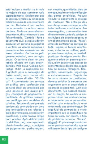 212
está incluso e avaliar se é mais
vantajoso do que contratar tudo
separadamente. Vale lembrar que
as igrejas, templos ou sinagogas
celebram mais de um casamento
por dia. Portanto, é bom conhe-
cer e consultar os outros noivos
da data. Ainda se aconselha um
documento, discriminando o que
foi combinado. “Cartório”: Para o
casamento civil, os noivos devem
procurar um cartório de registros
e verificar os valores cobrados e
procedimentos necessários. As
taxas cobradas são fixadas pelo
governo estadual, com correção
anual. O cartório deve ter uma
tabela afixada em suas depen-
dências. Pelo Novo Código Civil
(artigo 1512), o casamento civil
é gratuito para a população de
baixa renda, mas muitos não
sabem desse direito. “Gráfi-
ca”: A contratação dos serviços
de gráfica para confecção dos
convites deve ser precedida por
uma pesquisa que avalie pre-
ços, condições de pagamento e
qualidade. As gráficas possuem
um catálogo com modelos de
convites. Recomenda-se que este
serviço seja contratado com uma
boa antecedência em relação à
data do evento pois, se ocorrerem
problemas, ainda haverá tempo
para acertos. Após definir todos
os detalhes, peça um orçamento
discriminando preço, condições
de pagamento, padronagem,
cor, modelo, quantidade, data de
entrega, assim como identificação
das partes envolvidas. Procure
vincular o pagamento à entrega
do material. Na entrega dos
convites prontos, verifique se está
tudo conforme combinado. Em
caso negativo, o consumidor tem
direito à reexecução do serviço, à
restituição da quantia paga ou a
um abatimento no preço. “Festa”:
Antes de contratar os serviços de
bufê, sugere-se buscar referên-
cias, vistoriar os salões, pedir
provas do cardápio e, se possível,
participar de algum evento. Per-
gunte se existe um pacote que in-
clua, além dos serviços básicos de
alimentação e decoração, algum
tipo de bebida, filmagens, foto-
grafias, sonorização, segurança
e estacionamento. Depois de
fechar o número de convidados,
deve-se solicitar às empresas um
orçamento com a quantidade e
os preços de cada item. Com este
documento, fica possível compa-
rar os preços. Se couber à em-
presa cuidar das lembrancinhas,
é importante que o consumidor
solicite com antecedência uma
amostra da que será entregue. Se
algo fugir do contratado, é muito
importante que se especifique na
hora da festa, por escrito, o tipo
de problema ocorrido. “Trajes”:
Aluguel - O primeiro passo é con-
sultar pessoas conhecidas que se
utilizaram desse tipo de serviço e
 