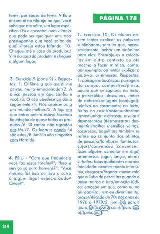 214
3. Exercício 9 (parte 2) - Respos-
tas: 1. O filme a que assisti me
deixou muito emocionada./2. A
única pessoa em que confio é
você./3. O cão obedece ao dono
cegamente./4. Nós aspiramos a
um mundo melhor./5. A loja em
que entrei ontem estava fazendo
liquidação de quase todos os pro-
dutos./6. O cantor não agradou
aos fãs./7. Os lugares aonde fui
são estes./8. Amélia não simpatiza
com Haroldo.
4. PSIU - “Com que frequência
você faz essas tarefas?”; “Isso é
serviço só para homens?”; “Você
mesmo faz isso ou leva o carro
a algum lugar especializado?
Onde?”.
1. Exercício 10: Os alunos de-
vem tentar explicar as palavras
sublinhadas, sem ter que, neces-
sariamente, achar um sinônimo
para elas. Encoraje-os a colocá-
las em outro contexto ou até
mesmo a fazer mímica, como,
por exemplo, ao tentar explicar a
palavra: arremessar. Respostas:
1. paisagens bucólicas: paisagens
do campo, campestres/presa:
aquilo que se captura; no texto,
o peixe/álibis: desculpas, meios
de defesa/conjugais (conjugal):
relativo ao casamento; no texto,
férias do casal/testemunhariam
(testemunhar: expressar, revelar)/
desmascarou (desmascarar: des-
mentir)/tralha: utensílios velhos,
cacarecos, bagulhos; também se
refere ao conjunto dos objetos
de pescaria/lambuzei (lambuzar:
sujar)/convenceu (convencer:
fazer alguém acreditar em algo)
arremessar: jogar, lançar, atirar/
virtudes: boas qualidades morais/
fatalidade: acontecimento infortú-
nio, desgraça/fisgada: movimento
que a linha de pesca faz quando o
peixe morde a isca/emoção lúdi-
ca: emoção em que, como numa
brincadeira, tem-se divertimento,
prazer/década de 70: nos anos de
1970 a 1979/2. (em, de, para)/
(para, a)/(a, para, com)/(para, ao,
a)/(pela, por).
PÁGINA 178
fome, por causa da fome. 9.Eu o
encontrei no vilarejo ao qual você
sabe que me refiro, um lugar espe-
cífico./Eu o encontrei num vilarejo
que pode ser qualquer um; não
pressuponho que você saiba de
qual vilarejo estou falando. 10.
Cheguei até a casa do produtor./
Vim da casa do produtor e cheguei
a algum lugar.
 