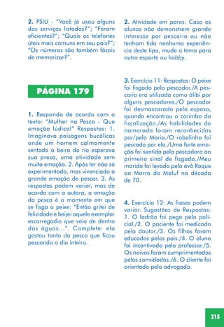215
2. PSIU - “Você já usou alguns
dos serviços listados?”; “Foram
eficientes?”; “Quais os telefones
úteis mais comuns em seu país?”;
“Os números são também fáceis
de memorizar?”.
1. Responda de acordo com o
texto: “Mulher na Pesca - Que
emoção lúdica!” Respostas: 1.
Imaginava paisagens bucólicas
onde um homem calmamente
sentado à beira do rio esperava
sua presa, uma atividade sem
muita emoção. 2. Após ter não só
experimentado, mas vivenciado a
grande emoção de pescar. 3. As
respostas podem variar, mas de
acordo com a autora, a emoção
da pesca é o momento em que
se fisga o peixe: “Então gritei de
felicidade e beijei aquele exemplar
escorregadio que veio de dentro
das águas...”. Complete: ela
gostou tanto da pesca que ficou
pescando o dia inteiro.
PÁGINA 179
4. Exercício 12: As frases podem
variar. Sugestões de Respostas:
1. O ladrão foi pego pelo poli-
cial./2. O paciente foi medicado
pelo doutor./3. Os filhos foram
educados pelos pais./4. O aluno
foi incentivado pelo professor./5.
Os noivos foram cumprimentados
pelos convidados./6. O cliente foi
orientado pelo advogado.
2. Atividade em pares: Caso os
alunos não demonstrem grande
interesse por pescaria ou não
tenham tido nenhuma experiên-
cia deste tipo, mude o tema para
outro esporte ou hobby.
3. Exercício 11: Respostas: O peixe
foi fisgado pelo pescador./A pes-
caria era utilizada como álibi por
alguns pescadores./O pescador
foi desmascarado pela esposa,
quando encontrou o carimbo da
fiscalização./As habilidades do
namorado foram reconhecidas
por/pela Maria./O robalinho foi
pescado por ela./Uma forte emo-
ção foi sentida pela pescadora ao
primeiro sinal de fisgada./Meu
marido foi levado pelo avô Roque
ao Morro do Maluf na década
de 70.
 