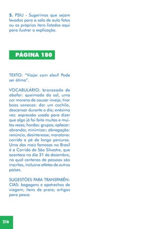 216
PÁGINA 180
TEXTO: “Viajar com eles? Pode
ser ótimo”.
VOCABULÁRIO: bronzeado de
abafar: queimado do sol, uma
cor morena de causar inveja; tirar
boas sonecas: dar um cochilo,
descansar durante o dia; enésima
vez: expressão usada para dizer
que algo já foi feito muitas e mui-
tas vezes; hordas: grupos; aplacar:
abrandar, minimizar; abnegação:
renúncia, desinteresse; maratona:
corrida a pé de longo percurso.
Uma das mais famosas no Brasil
é a Corrida de São Silvestre, que
acontece no dia 31 de dezembro,
na qual centenas de pessoas são
inscritas, inclusive atletas de outros
países.
SUGESTÕES PARA TRANSPARÊN-
CIAS: bagagens e apetrechos de
viagem; itens de praia; artigos
para pesca.
5. PSIU - Sugerimos que sejam
levados para a sala de aula fotos
ou os próprios itens listados aqui
para ilustrar a explicação.
 