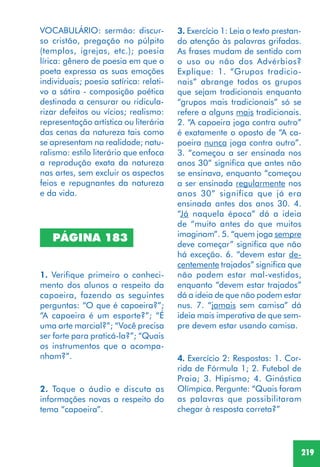 219
2. Toque o áudio e discuta as
informações novas a respeito do
tema “capoeira”.
3. Exercício 1: Leia o texto prestan-
do atenção às palavras grifadas.
As frases mudam de sentido com
o uso ou não dos Advérbios?
Explique: 1. “Grupos tradicio-
nais” abrange todos os grupos
que sejam tradicionais enquanto
“grupos mais tradicionais” só se
refere a alguns mais tradicionais.
2. “A capoeira joga contra outro”
é exatamente o oposto de “A ca-
poeira nunca joga contra outro”.
3. “começou a ser ensinada nos
anos 30” significa que antes não
se ensinava, enquanto “começou
a ser ensinada regularmente nos
anos 30” significa que já era
ensinada antes dos anos 30. 4.
“Já naquela época” dá a ideia
de “muito antes do que muitos
imaginam”. 5. “quem joga sempre
deve começar” significa que não
há exceção. 6. “devem estar de-
centemente trajados” significa que
não podem estar mal-vestidos,
enquanto “devem estar trajados”
dá a ideia de que não podem estar
nus. 7. “jamais sem camisa” dá
ideia mais imperativa de que sem-
pre devem estar usando camisa.
4. Exercício 2: Respostas: 1. Cor-
rida de Fórmula 1; 2. Futebol de
Praia; 3. Hipismo; 4. Ginástica
Olímpica. Pergunte: “Quais foram
as palavras que possibilitaram
chegar à resposta correta?”
PÁGINA 183
1. Verifique primeiro o conheci-
mento dos alunos a respeito da
capoeira, fazendo as seguintes
perguntas: “O que é capoeira?”;
“A capoeira é um esporte?”; “É
uma arte marcial?”; “Você precisa
ser forte para praticá-la?”; “Quais
os instrumentos que a acompa-
nham?”.
VOCABULÁRIO: sermão: discur-
so cristão, pregação no púlpito
(templos, igrejas, etc.); poesia
lírica: gênero de poesia em que o
poeta expressa as suas emoções
individuais; poesia satírica: relati-
vo a sátira - composição poética
destinada a censurar ou ridicula-
rizar defeitos ou vícios; realismo:
representação artística ou literária
das cenas da natureza tais como
se apresentam na realidade; natu-
ralismo: estilo literário que enfoca
a reprodução exata da natureza
nas artes, sem excluir os aspectos
feios e repugnantes da natureza
e da vida.
 