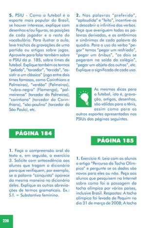 220
1. Faça a compreensão oral do
texto e, em seguida, o exercício
3. Solicite com antecedência aos
alunos que tragam o dicionário
para que verifiquem, por exemplo,
se a palavra “conquista” aparece
da mesma maneira no dicionário
deles. Explique as outras abrevia-
ções de termos gramaticais. Ex.:
S.f. = Substantivo feminino.
PÁGINA 184
2. Nas palavras “preferido”,
“aplaudida” e “feito”, incentive-os
a descobrir o infinitivo dos verbos.
Peça que averiguem todas as pa-
lavras derivadas, e os antônimos
e sinônimos de cada palavra do
quadro. Para o uso do verbo “pe-
gar” temos “pegar um resfriado”,
“pegar um ônibus”, “os dois se
pegaram na saída do colégio”,
“pegar um objeto dos outros”, etc.
Explique o significado de cada uso.
As mesmas dicas para
o futebol, isto é, grava-
ção, artigos, desenhos,
são válidas para o tênis,
assim como para os
outros esportes apresentados nos
PSIUs das páginas seguintes.
PÁGINA 185
1. Exercício 4: Leia com os alunos
o artigo “Percurso da Tocha Olím-
pica” e pergunte se os dados são
novos para eles ou não. Peça aos
alunos que pesquisem na Internet
sobre como foi a passagem da
tocha olímpica por vários países,
inclusive Brasil. Respostas: A tocha
olímpica foi levada de Pequim no
dia 31 de março de 2008; A tocha
5. PSIU - Como o futebol é o
esporte mais popular do Brasil,
se houver interesse, explique com
desenhos e/ou figuras, as posições
de cada jogador e o resto do
vocabulário. Para ilustrar a aula,
leve trechos de gravações de uma
partida ou artigos sobre jogos.
Aproveite para falar também sobre
o PSIU da p. 185, sobre times de
futebol. Explique também os termos
“pelada”, “torcedor”, “torcida”, “as-
sistir a um clássico” (jogo entre dois
times famosos, como Corinthians e
Palmeiras), “verdão” (Palmeiras),
“rubro-negro” (Flamengo), “pal-
meirense” (torcedor do Palmeiras),
“corintiano” (torcedor do Corin-
thians), “são-paulino” (torcedor do
São Paulo), etc.
 