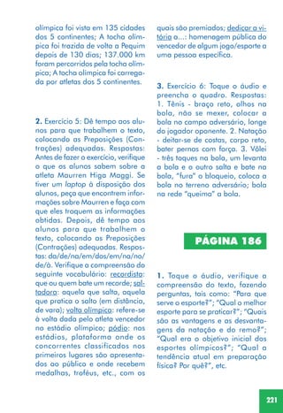 221
3. Exercício 6: Toque o áudio e
preencha o quadro. Respostas:
1. Tênis - braço reto, olhos na
bola, não se mexer, colocar a
bola no campo adversário, longe
do jogador oponente. 2. Natação
- deitar-se de costas, corpo reto,
bater pernas com força. 3. Vôlei
- três toques na bola, um levanta
a bola e o outro salta e bate na
bola, “fura” o bloqueio, coloca a
bola no terreno adversário; bola
na rede “queima” a bola.
olímpica foi vista em 135 cidades
dos 5 continentes; A tocha olím-
pica foi trazida de volta a Pequim
depois de 130 dias; 137.000 km
foram percorridos pela tocha olím-
pica; A tocha olímpica foi carrega-
da por atletas dos 5 continentes.
2. Exercício 5: Dê tempo aos alu-
nos para que trabalhem o texto,
colocando as Preposições (Con-
trações) adequadas. Respostas:
Antes de fazer o exercício, verifique
o que os alunos sabem sobre a
atleta Maurren Higa Maggi. Se
tiver um laptop à disposição dos
alunos, peça que encontrem infor-
mações sobre Maurren e faça com
que eles troquem as informações
obtidas. Depois, dê tempo aos
alunos para que trabalhem o
texto, colocando as Preposições
(Contrações) adequadas. Respos-
tas: da/de/na/em/dos/em/na/no/
de/à. Verifique a compreensão do
seguinte vocabulário: recordista:
que ou quem bate um recorde; sal-
tadora: aquela que salta, aquela
que pratica o salto (em distância,
de vara); volta olímpica: refere-se
à volta dada pelo atleta vencedor
no estádio olímpico; pódio: nos
estádios, plataforma onde os
concorrentes classificados nos
primeiros lugares são apresenta-
dos ao público e onde recebem
medalhas, troféus, etc., com os
1. Toque o áudio, verifique a
compreensão do texto, fazendo
perguntas, tais como: “Para que
serve o esporte?”; “Qual o melhor
esporte para se praticar?”; “Quais
são as vantagens e as desvanta-
gens da natação e do remo?”;
“Qual era o objetivo inicial dos
esportes olímpicos?”; “Qual a
tendência atual em preparação
física? Por quê?”, etc.
PÁGINA 186
quais são premiados; dedicar a vi-
tória a...: homenagem pública do
vencedor de algum jogo/esporte a
uma pessoa específica.
 