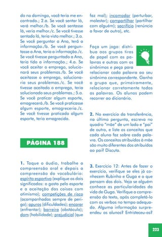 223
PÁGINA 188
1. Toque o áudio, trabalhe a
compreensão oral e depois a
compreensão do vocabulário:
espírito esportivo (explique os dois
significados: o gosto pelo esporte
e a aceitação das coisas com
otimismo); competições de risco
(acompanhadas sempre de peri-
go); apuros (dificuldades); encarar
(enfrentar); barreira (obstáculo);
dom (habilidade); prejudicial (que
Faça um jogo: distri-
bua aos grupos tiras
de papel com as pa-
lavras e outras com os
sinônimos e peça para
relacionar cada palavra ao seu
sinônimo correspondente. Ganha
o grupo que, primeiramente,
relacionar corretamente todas
as palavras. Os alunos podem
recorrer ao dicionário.
2. No exercício da transferência,
na última pergunta, escreva no
quadro “mãe” de um lado e “pai”
de outro, e liste os conceitos que
cada aluno faz sobre cada pala-
vra. Os conceitos atribuídos à mãe
são muito diferentes dos atribuídos
ao pai? Discuta.
3. Exercício 12: Antes de fazer o
exercício, verifique se eles já co-
nhecem Rubinho e Guga e o que
pensam dos dois. Veja se alguém
conhece as particularidades da
vida de Guga. Verifique a compre-
ensão do texto, após completá-lo
com os verbos no tempo adequa-
do. Alguma informação surpre-
endeu os alunos? Entristeceu-os?
do no domingo, você teria me en-
contrado.; 2.a. Se você sentar lá,
verá melhor./b. Se você sentasse
lá, veria melhor./c. Se você tivesse
sentado lá, teria visto melhor.; 3.a.
Se você perguntar a Ana, terá a
informação./b. Se você pergun-
tasse a Ana, teria a informação./c.
Se você tivesse perguntado a Ana,
teria tido a informação.; 4.a. Se
você aceitar o emprego, solucio-
nará seus problemas./b. Se você
aceitasse o emprego, soluciona-
ria seus problemas./c. Se você
tivesse aceitado o emprego, teria
solucionado seus problemas.; 5.a.
Se você praticar algum esporte,
emagrecerá./b. Se você praticasse
algum esporte, emagreceria./c.
Se você tivesse praticado algum
esporte, teria emagrecido.
faz mal); incomodar (perturbar,
molestar); compartilhar (partilhar
com alguém); sacrifício (renúncia
a favor de outro), etc.
 