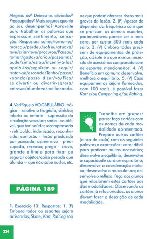 224
PÁGINA 189
1. Exercício 13: Respostas: 1. (F)
Embora todos os esportes sejam
arriscados, Skate, Kart, Rafting são
Trabalhe em grupos/
pares: faça cartões com
os nomes de cada mo-
dalidade apresentada.
Prepare outros cartões
(cinco de cada) com as seguintes
palavras e expressões: caro; difícil
para praticar; muitos acessórios;
desenvolve o equilíbrio; desenvolve
a capacidade cardiorrespiratória;
desenvolve a coordenação moto-
ra; desenvolve a musculatura; de-
senvolve o reflexo. Peça aos alunos
que relacionem estes cartões aos
das modalidades. Observando os
cartões já relacionados, os alunos
devem fazer a descrição de cada
modalidade.
4. Verifique o VOCABULÁRIO: trá-
gica - relativo a tragédia, sinistra;
infarto ou enfarte - supressão da
circulação vascular; sadia - saudá-
vel, que tem saúde; recompensada
- retribuída, indenizada, reconhe-
cida; contusão - lesão produzida
por pancada; apreensiva - preo-
cupada, receosa; prego - cravo,
grande alfinete para fixar ou
segurar objetos/coisa pesada que
afunda = que não sabe nadar, etc.
os que podem oferecer riscos mais
graves de lesão. 2. (F) Apesar de
depender da frequência com que
se praticam os demais esportes,
paraquedismo parece ser o mais
caro, por custar 300 reais cada
salto. 3. (V) Embora todos preci-
sem de equipamentos de prote-
ção, o Skate é o que menos neces-
sita de acessórios comparado com
os esportes mencionados. 4. (V)
Benefício em comum: desenvolve,
melhora o equilíbrio. 5. (V) Caso
equipamentos sejam fornecidos,
com 100 reais, é possível fazer
Kart e/ou Canyoning e/ou Rafting.
Alegrou-os? Deixou-os aliviados?
Preocupados? Mais seguros quanto
ao seu desempenho? Aproveite
para trabalhar as palavras que
expressam sentimento, sensa-
ção. Respostas: sofreu/tornar-se/
marcou/perdeu/sofreu/atuava/
teve/criar/teve/procurou/Passou/
tomar/gostava/criou/passamos/
pude/sinto/estou/incentivá-los/
apoiá-los/seguirem ou seguir/
tratar-se/esconde/Tenho/possa/
voando/posso dizer/vá/Fico/
se divertir ou divertir-se/era/
entrava/afundava/melhorando.
 